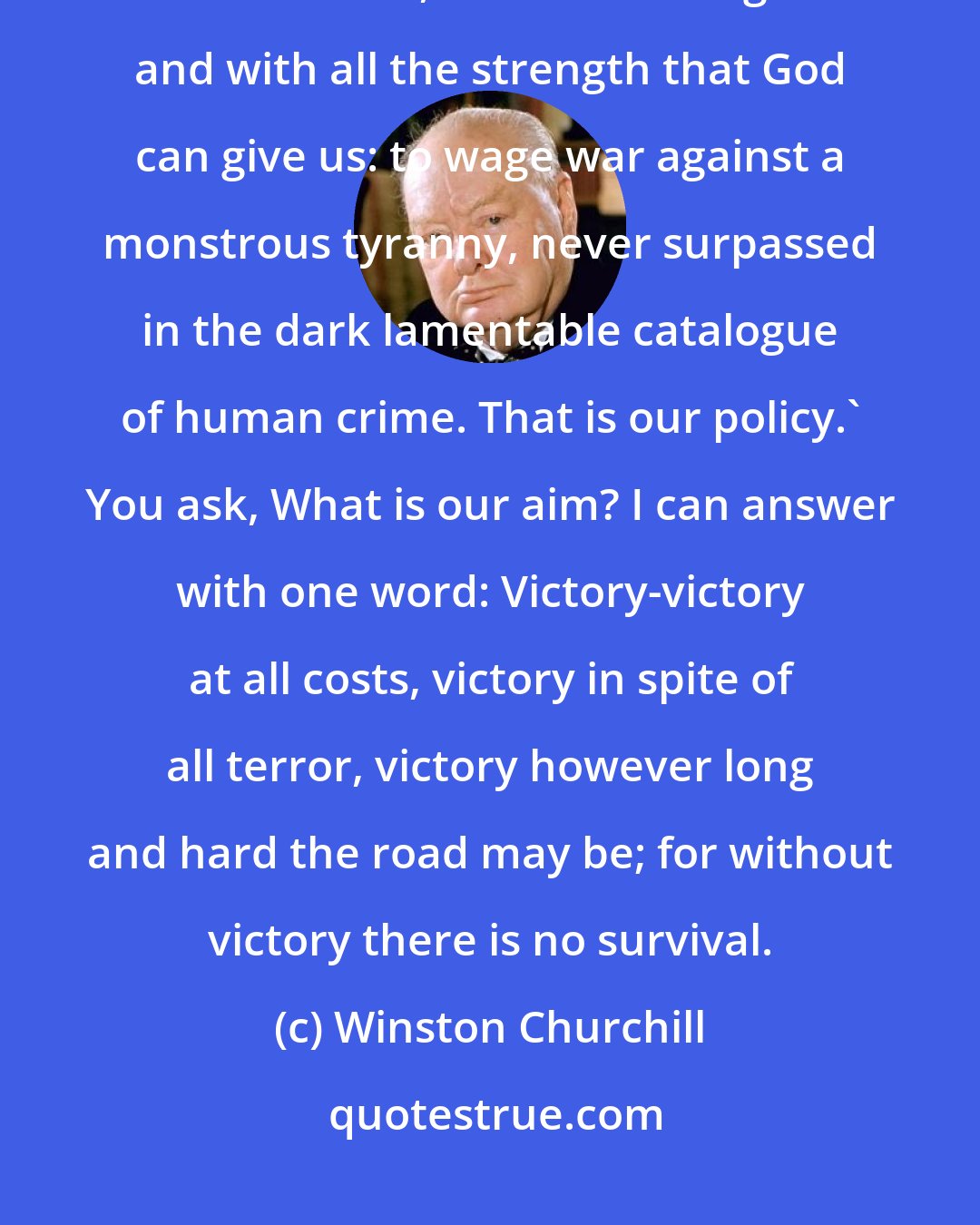 Winston Churchill: You ask, What is our policy? I will say; 'It is to wage war, by sea, land and air, with all our might and with all the strength that God can give us: to wage war against a monstrous tyranny, never surpassed in the dark lamentable catalogue of human crime. That is our policy.' You ask, What is our aim? I can answer with one word: Victory-victory at all costs, victory in spite of all terror, victory however long and hard the road may be; for without victory there is no survival.