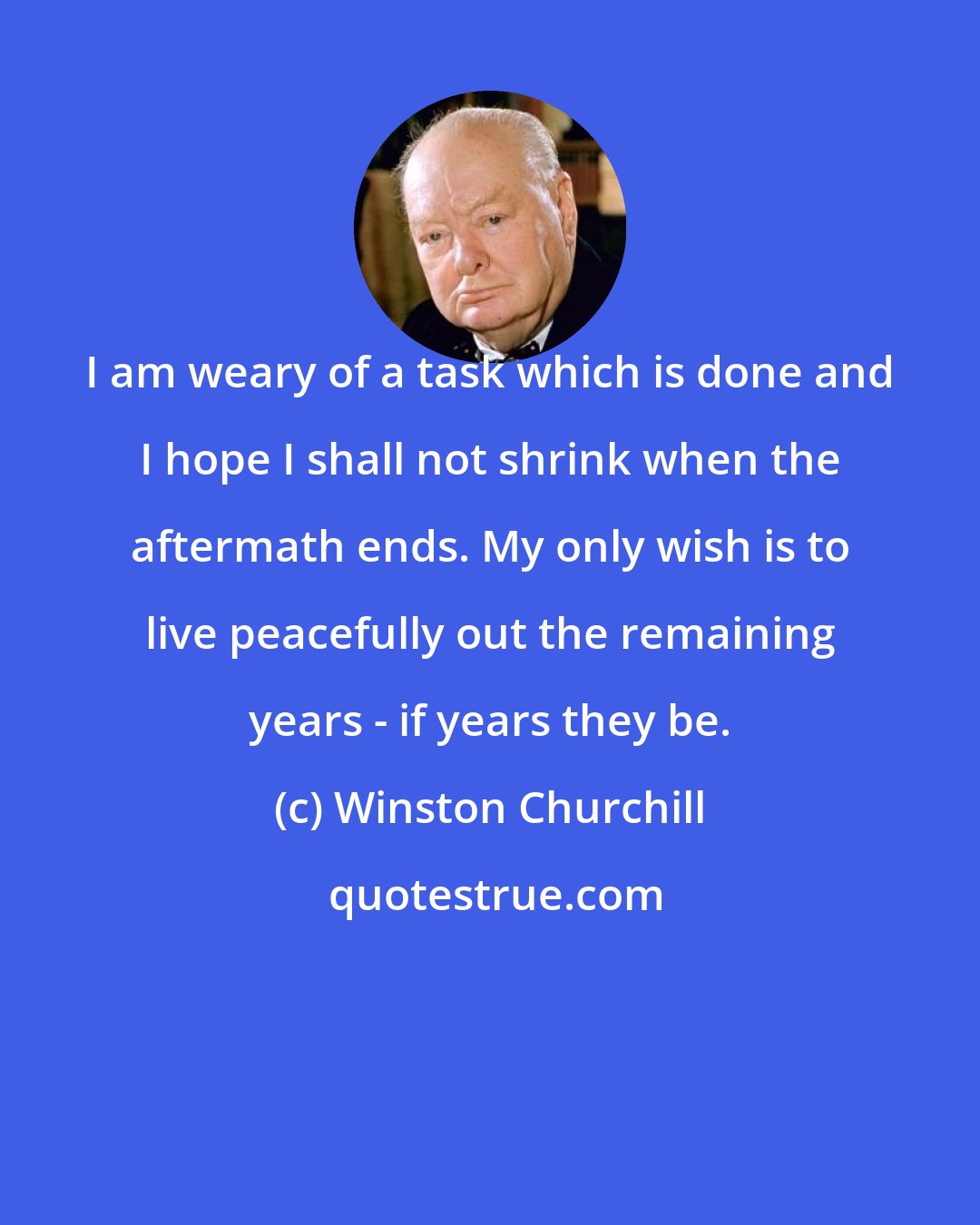 Winston Churchill: I am weary of a task which is done and I hope I shall not shrink when the aftermath ends. My only wish is to live peacefully out the remaining years - if years they be.