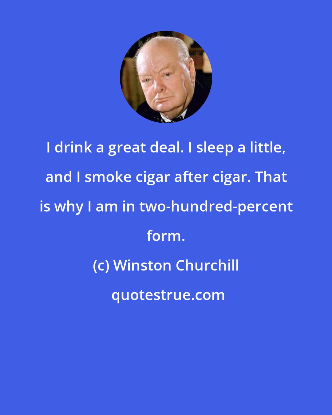 Winston Churchill: I drink a great deal. I sleep a little, and I smoke cigar after cigar. That is why I am in two-hundred-percent form.