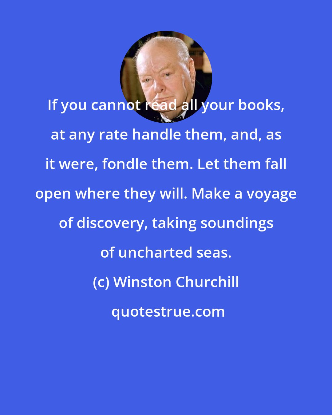 Winston Churchill: If you cannot read all your books, at any rate handle them, and, as it were, fondle them. Let them fall open where they will. Make a voyage of discovery, taking soundings of uncharted seas.