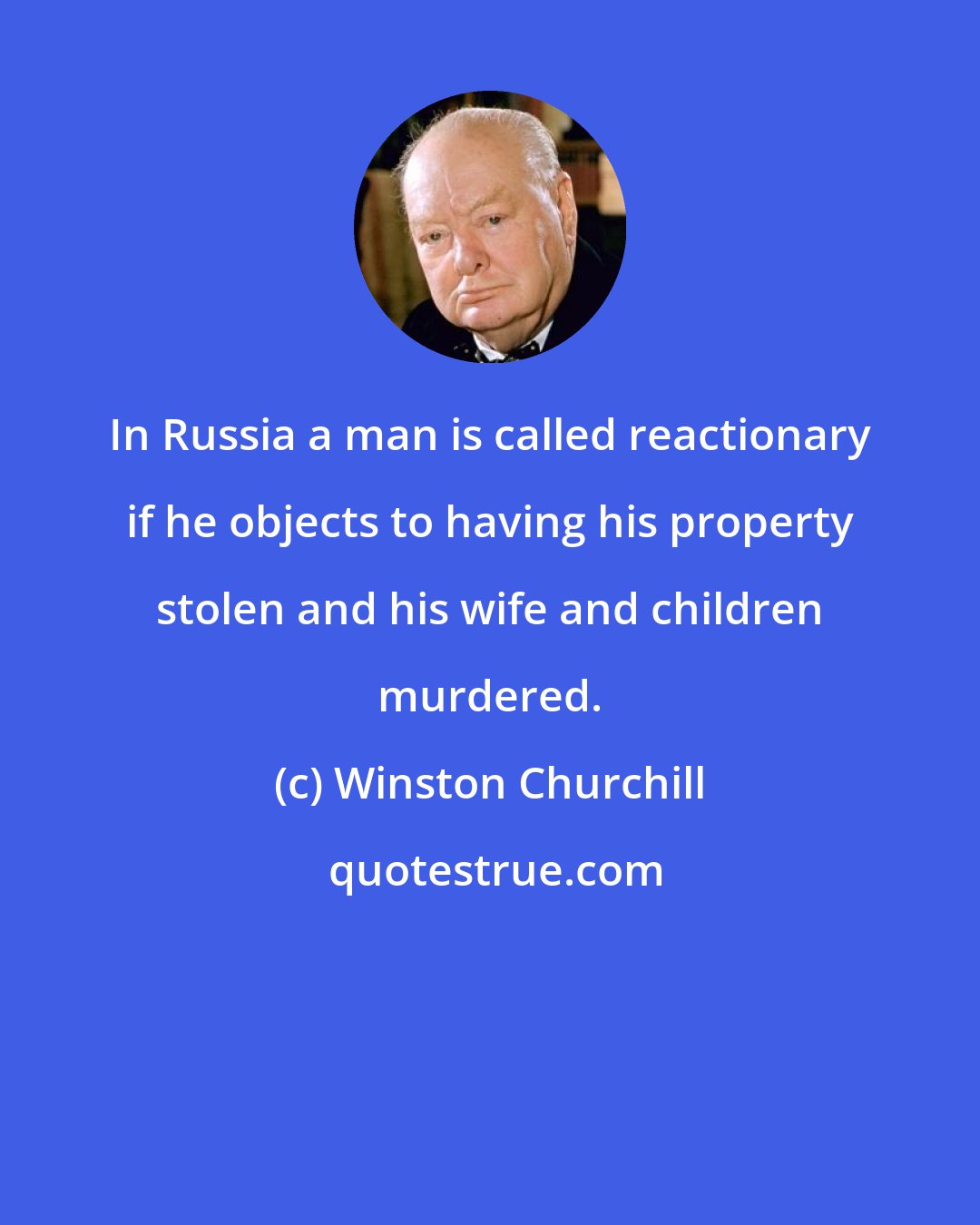 Winston Churchill: In Russia a man is called reactionary if he objects to having his property stolen and his wife and children murdered.