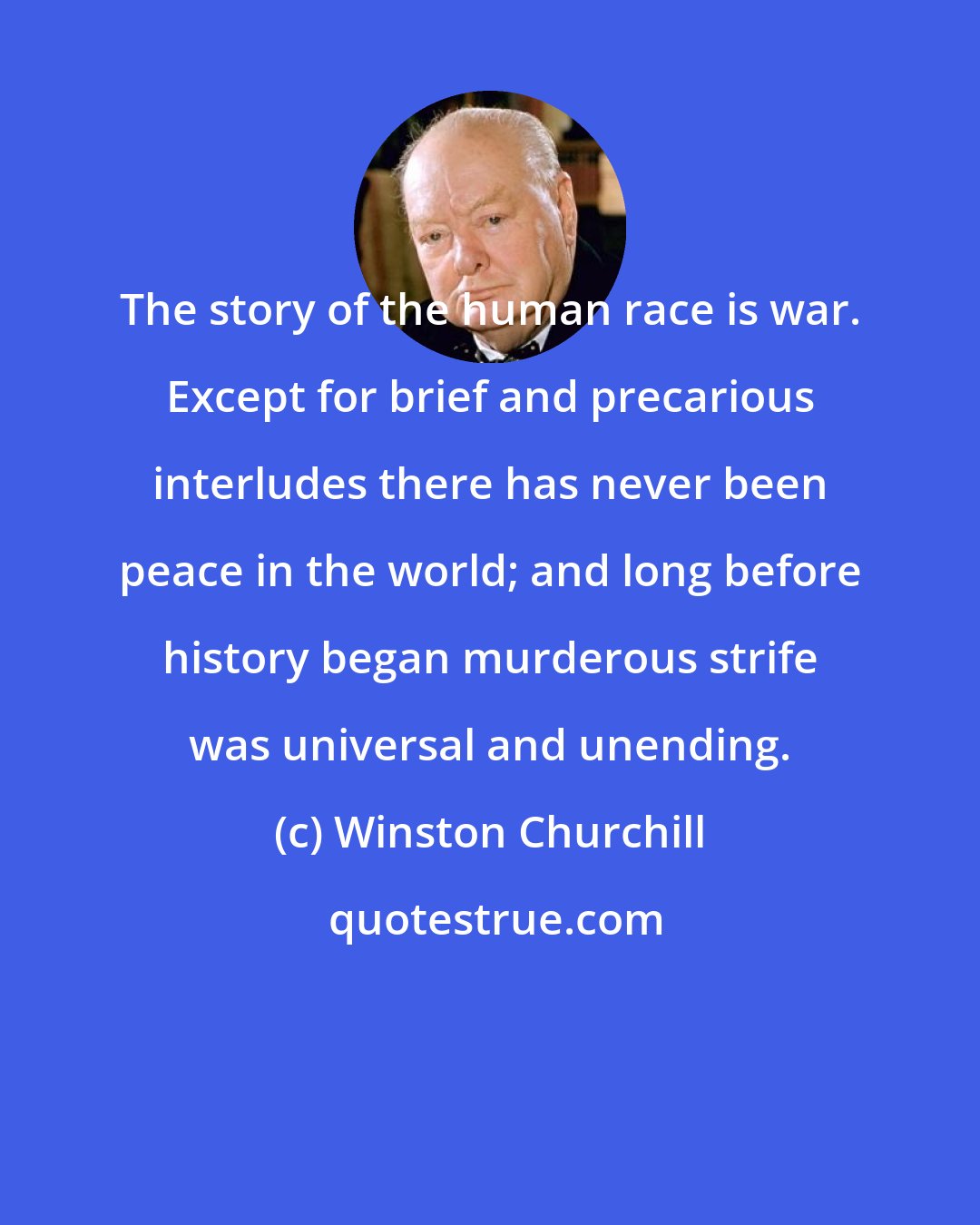 Winston Churchill: The story of the human race is war. Except for brief and precarious interludes there has never been peace in the world; and long before history began murderous strife was universal and unending.