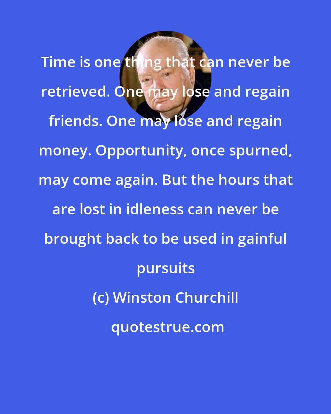 Winston Churchill: Time is one thing that can never be retrieved. One may lose and regain friends. One may lose and regain money. Opportunity, once spurned, may come again. But the hours that are lost in idleness can never be brought back to be used in gainful pursuits