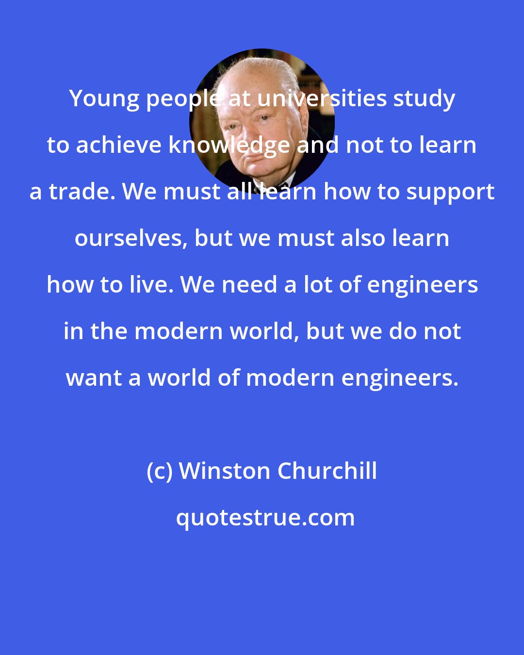 Winston Churchill: Young people at universities study to achieve knowledge and not to learn a trade. We must all learn how to support ourselves, but we must also learn how to live. We need a lot of engineers in the modern world, but we do not want a world of modern engineers.