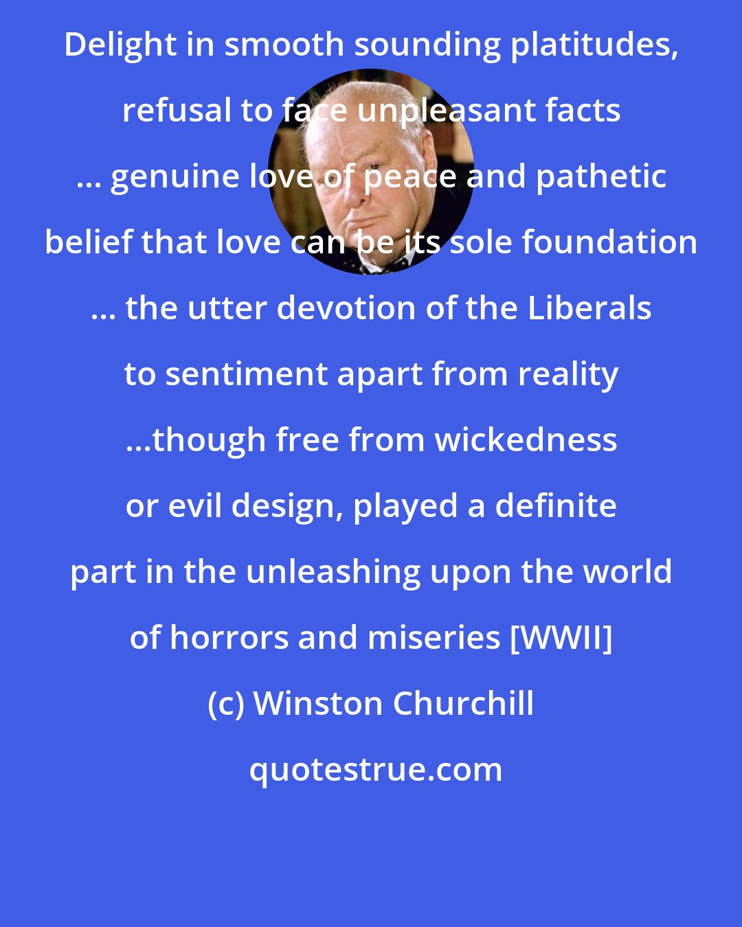 Winston Churchill: Delight in smooth sounding platitudes, refusal to face unpleasant facts ... genuine love of peace and pathetic belief that love can be its sole foundation ... the utter devotion of the Liberals to sentiment apart from reality ...though free from wickedness or evil design, played a definite part in the unleashing upon the world of horrors and miseries [WWII]