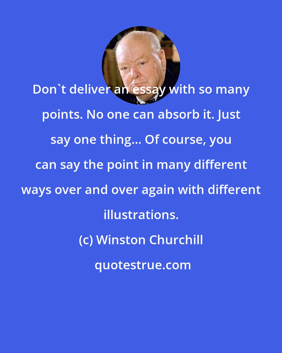 Winston Churchill: Don't deliver an essay with so many points. No one can absorb it. Just say one thing... Of course, you can say the point in many different ways over and over again with different illustrations.