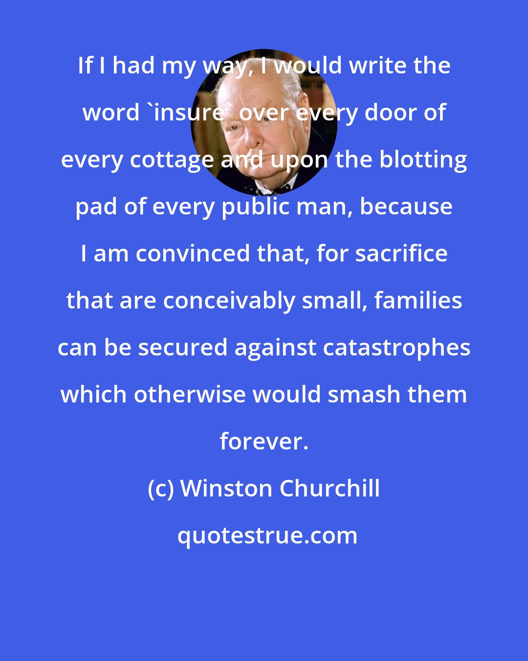 Winston Churchill: If I had my way, I would write the word 'insure' over every door of every cottage and upon the blotting pad of every public man, because I am convinced that, for sacrifice that are conceivably small, families can be secured against catastrophes which otherwise would smash them forever.