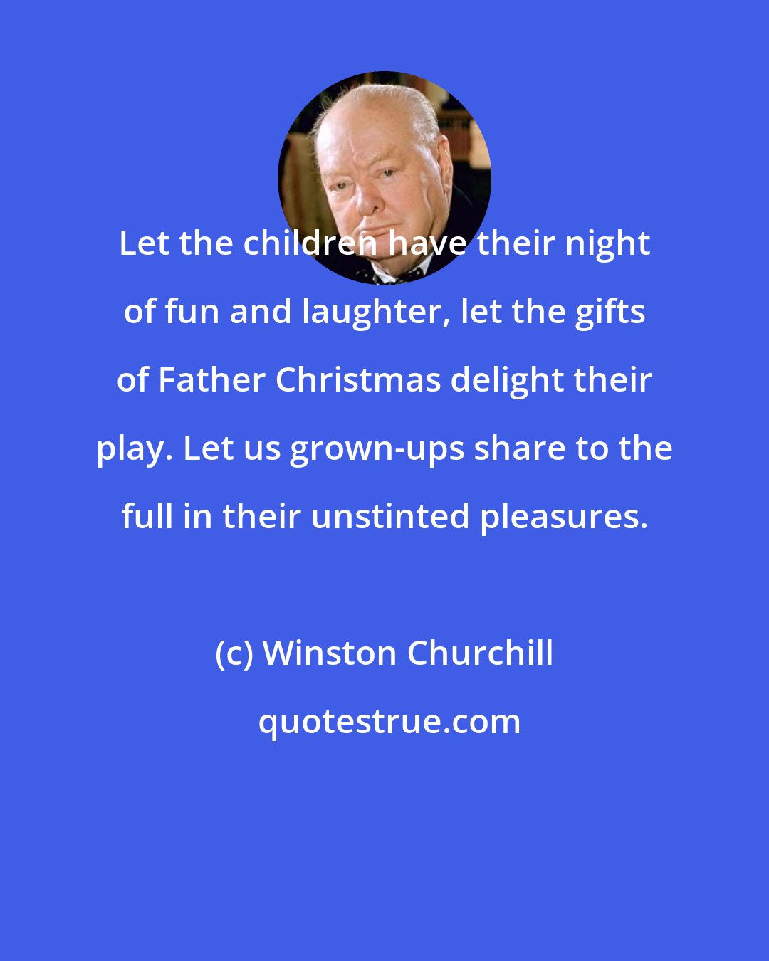 Winston Churchill: Let the children have their night of fun and laughter, let the gifts of Father Christmas delight their play. Let us grown-ups share to the full in their unstinted pleasures.