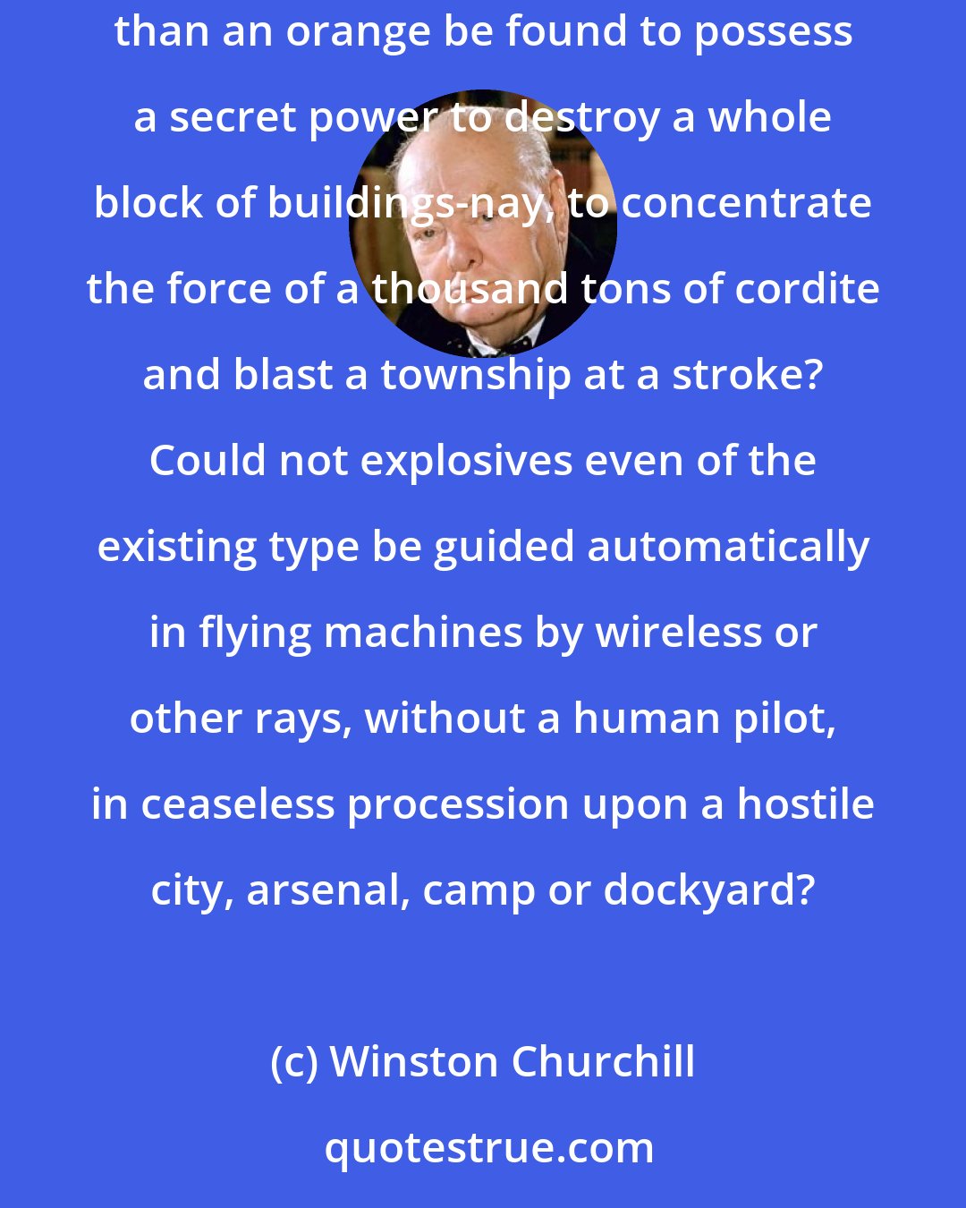 Winston Churchill: May there not be methods of using explosive energy incomparably more intense than anything heretofore discovered? Might not a bomb no bigger than an orange be found to possess a secret power to destroy a whole block of buildings-nay, to concentrate the force of a thousand tons of cordite and blast a township at a stroke? Could not explosives even of the existing type be guided automatically in flying machines by wireless or other rays, without a human pilot, in ceaseless procession upon a hostile city, arsenal, camp or dockyard?