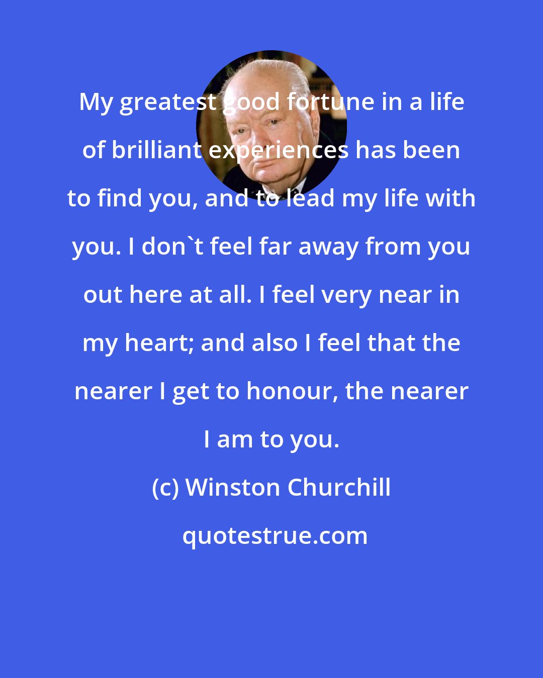 Winston Churchill: My greatest good fortune in a life of brilliant experiences has been to find you, and to lead my life with you. I don't feel far away from you out here at all. I feel very near in my heart; and also I feel that the nearer I get to honour, the nearer I am to you.