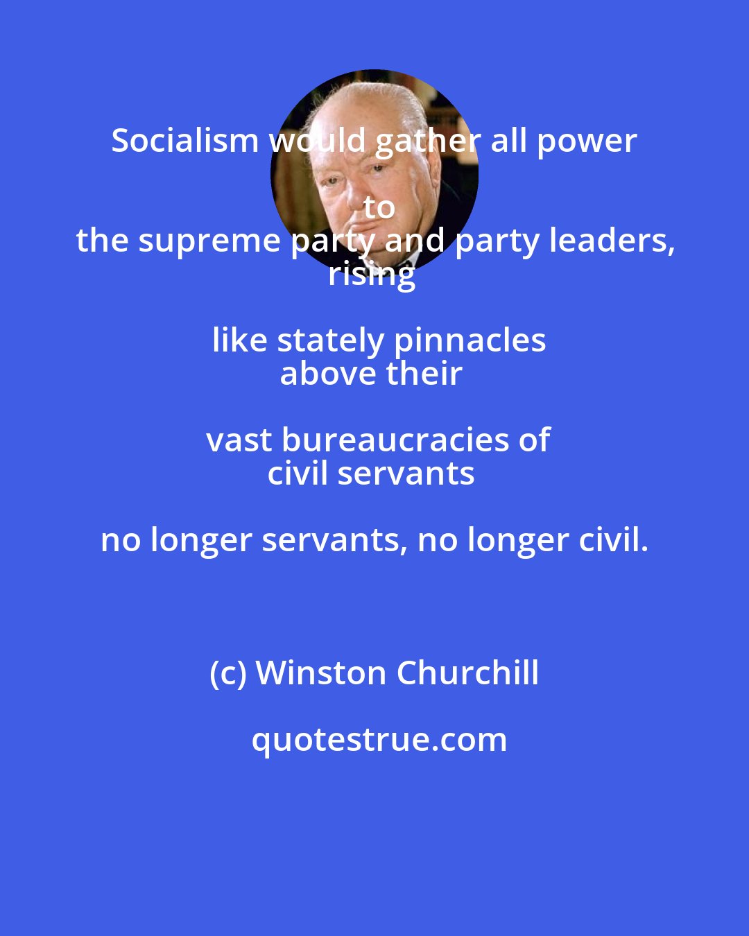 Winston Churchill: Socialism would gather all power to
the supreme party and party leaders,
rising like stately pinnacles
above their vast bureaucracies of
civil servants no longer servants, no longer civil.