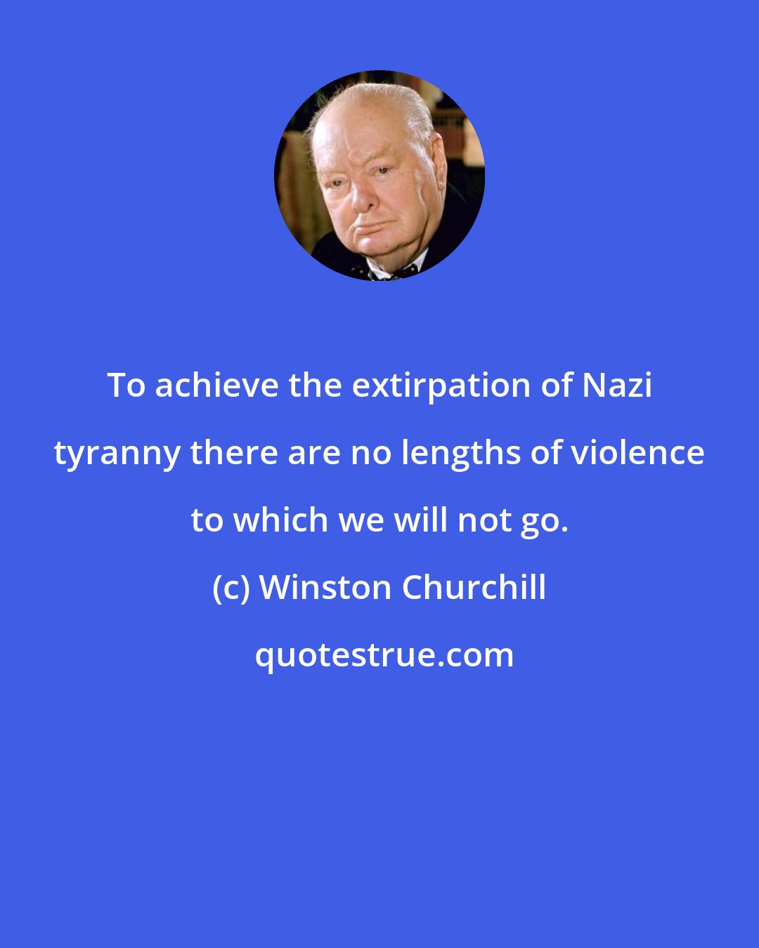 Winston Churchill: To achieve the extirpation of Nazi tyranny there are no lengths of violence to which we will not go.