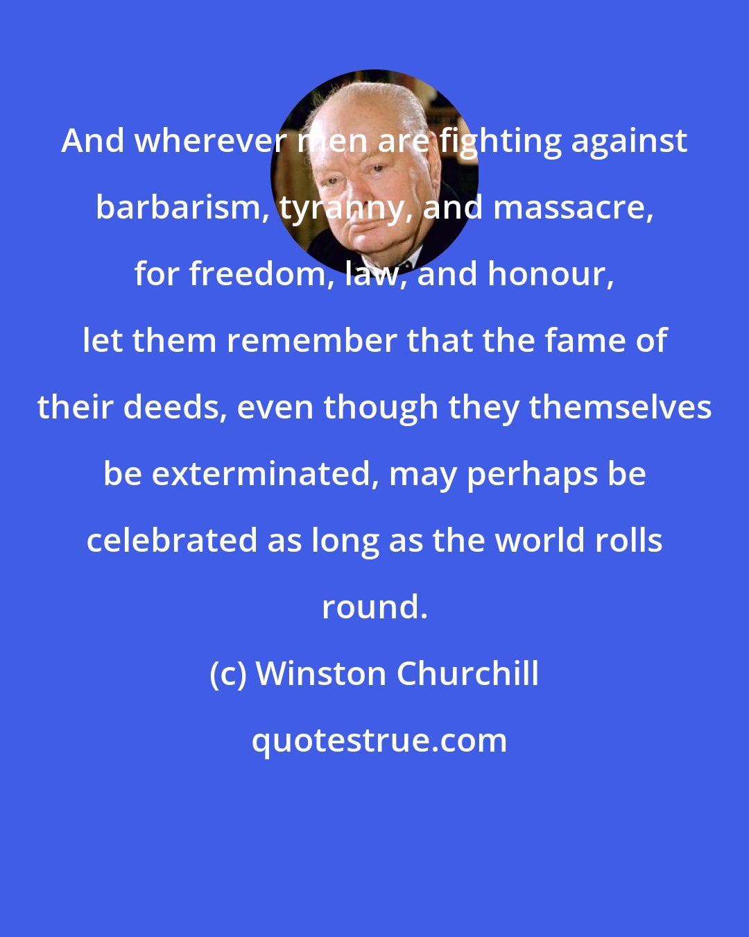 Winston Churchill: And wherever men are fighting against barbarism, tyranny, and massacre, for freedom, law, and honour, let them remember that the fame of their deeds, even though they themselves be exterminated, may perhaps be celebrated as long as the world rolls round.