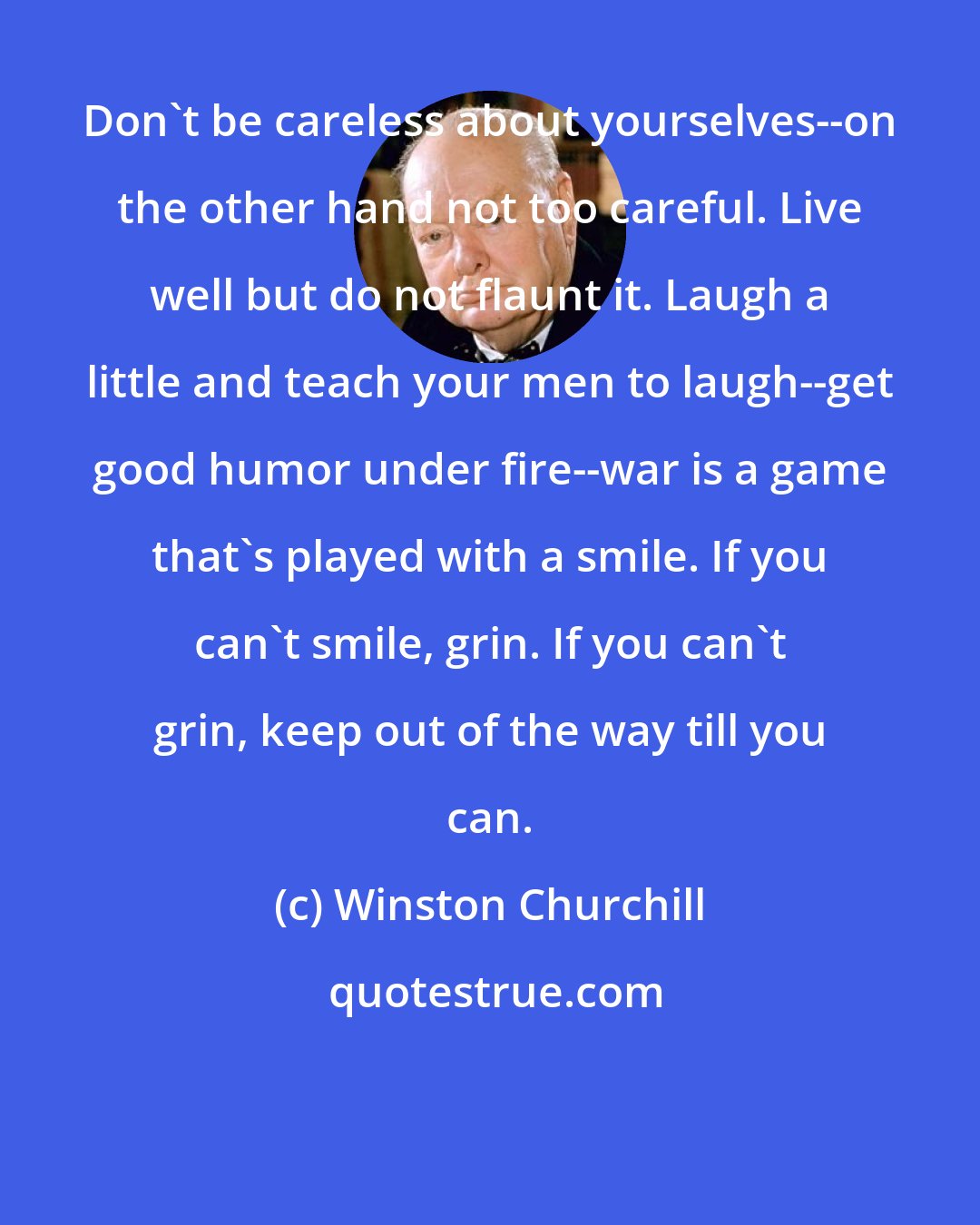 Winston Churchill: Don't be careless about yourselves--on the other hand not too careful. Live well but do not flaunt it. Laugh a little and teach your men to laugh--get good humor under fire--war is a game that's played with a smile. If you can't smile, grin. If you can't grin, keep out of the way till you can.
