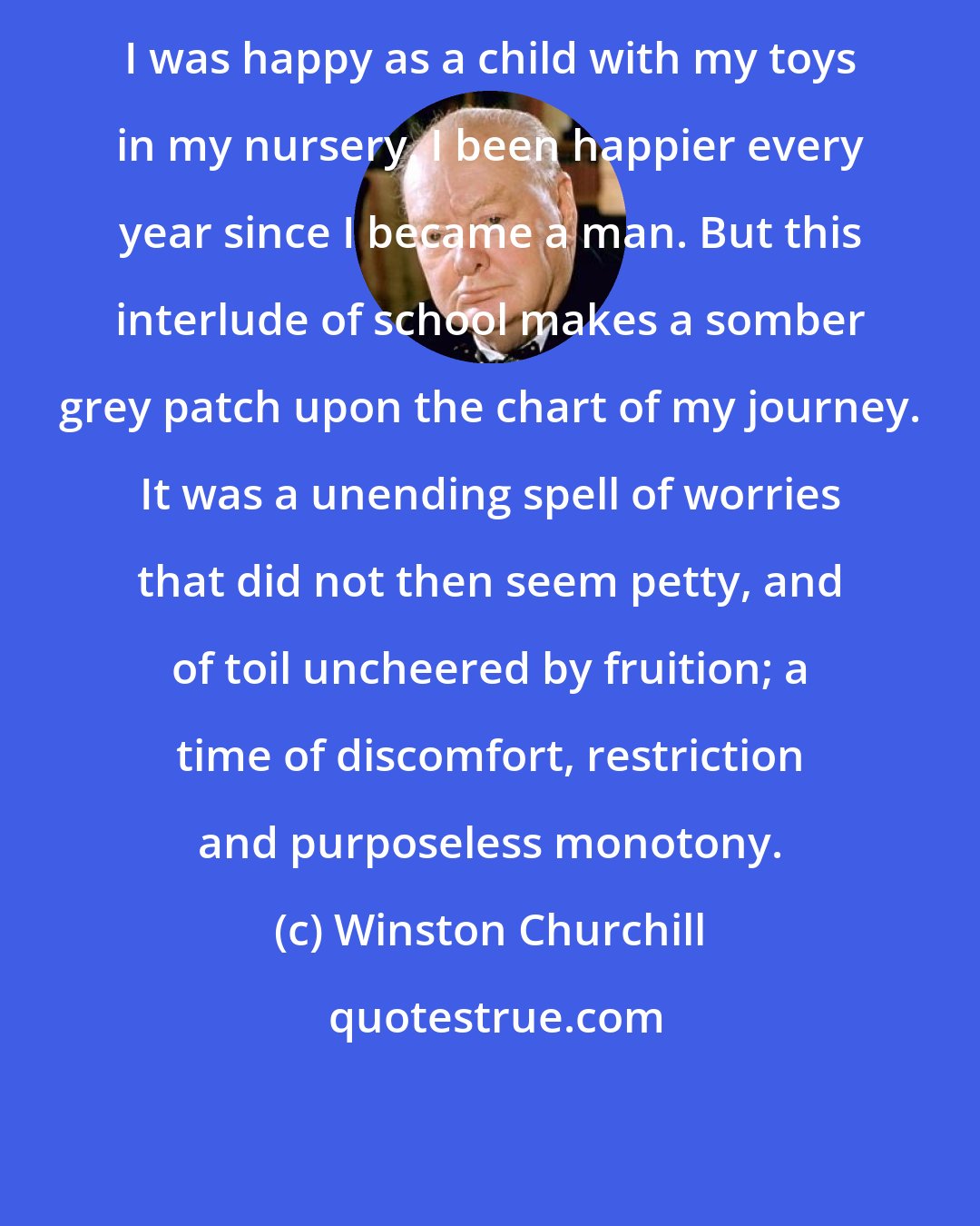 Winston Churchill: I was happy as a child with my toys in my nursery. I been happier every year since I became a man. But this interlude of school makes a somber grey patch upon the chart of my journey. It was a unending spell of worries that did not then seem petty, and of toil uncheered by fruition; a time of discomfort, restriction and purposeless monotony.