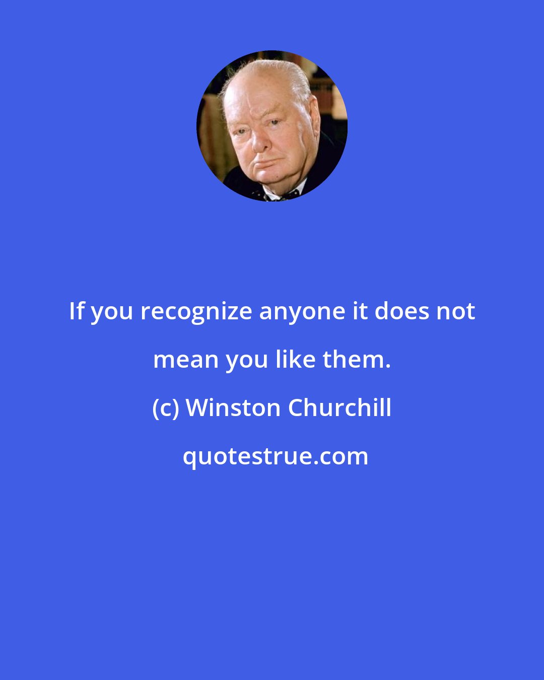 Winston Churchill: If you recognize anyone it does not mean you like them.