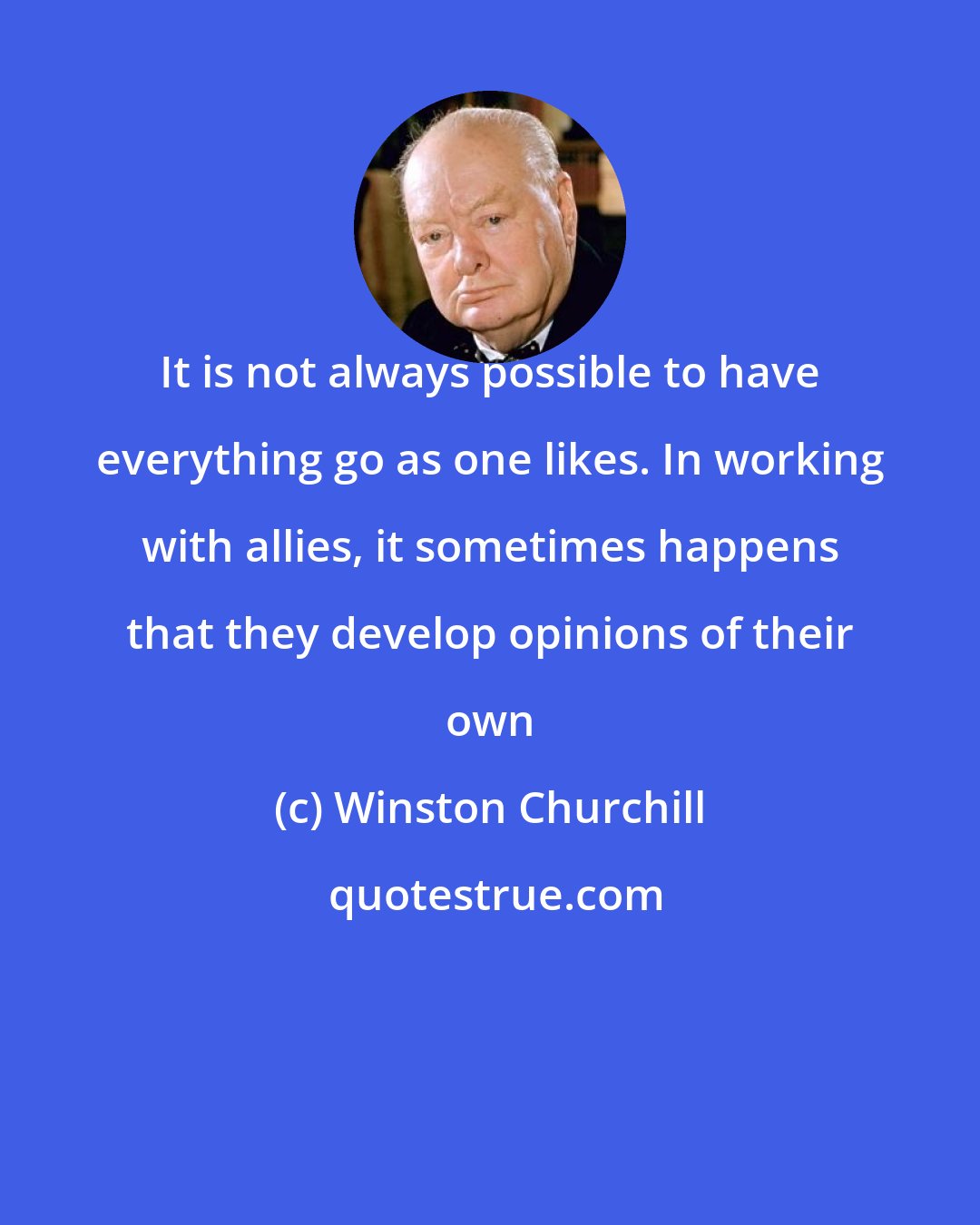 Winston Churchill: It is not always possible to have everything go as one likes. In working with allies, it sometimes happens that they develop opinions of their own