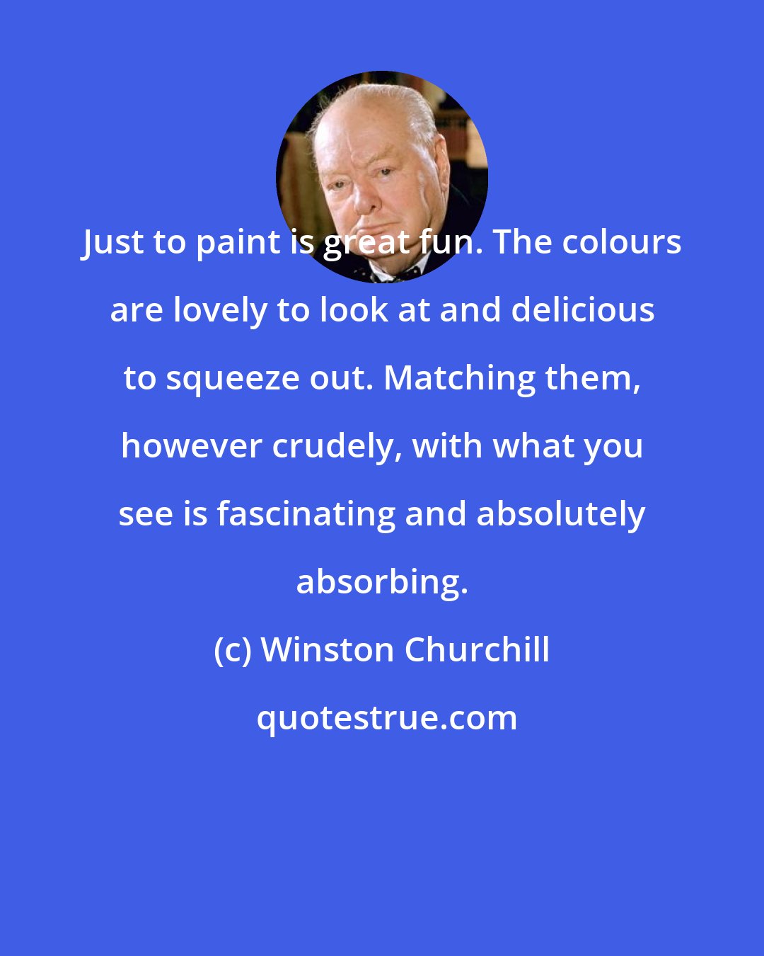 Winston Churchill: Just to paint is great fun. The colours are lovely to look at and delicious to squeeze out. Matching them, however crudely, with what you see is fascinating and absolutely absorbing.