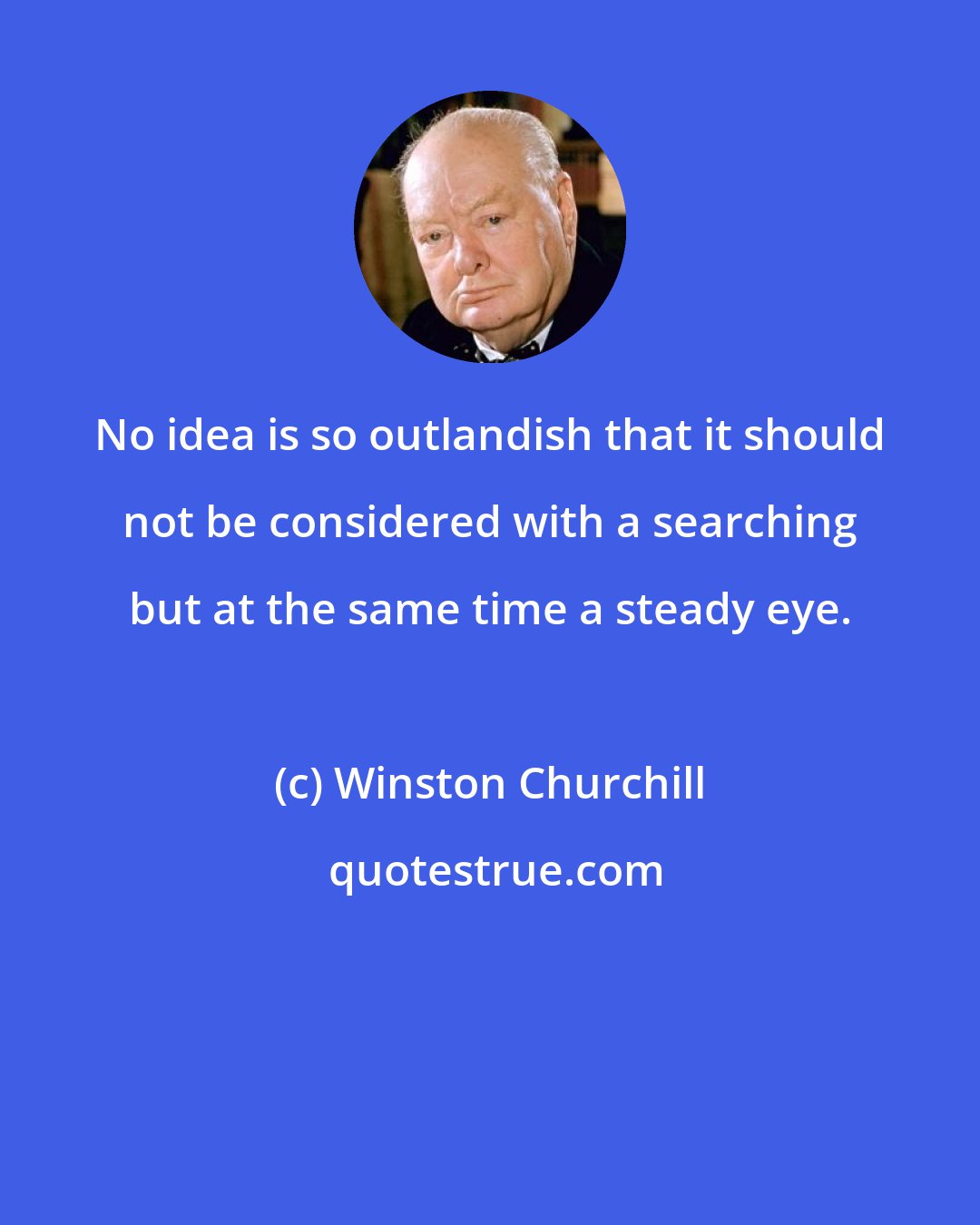 Winston Churchill: No idea is so outlandish that it should not be considered with a searching but at the same time a steady eye.