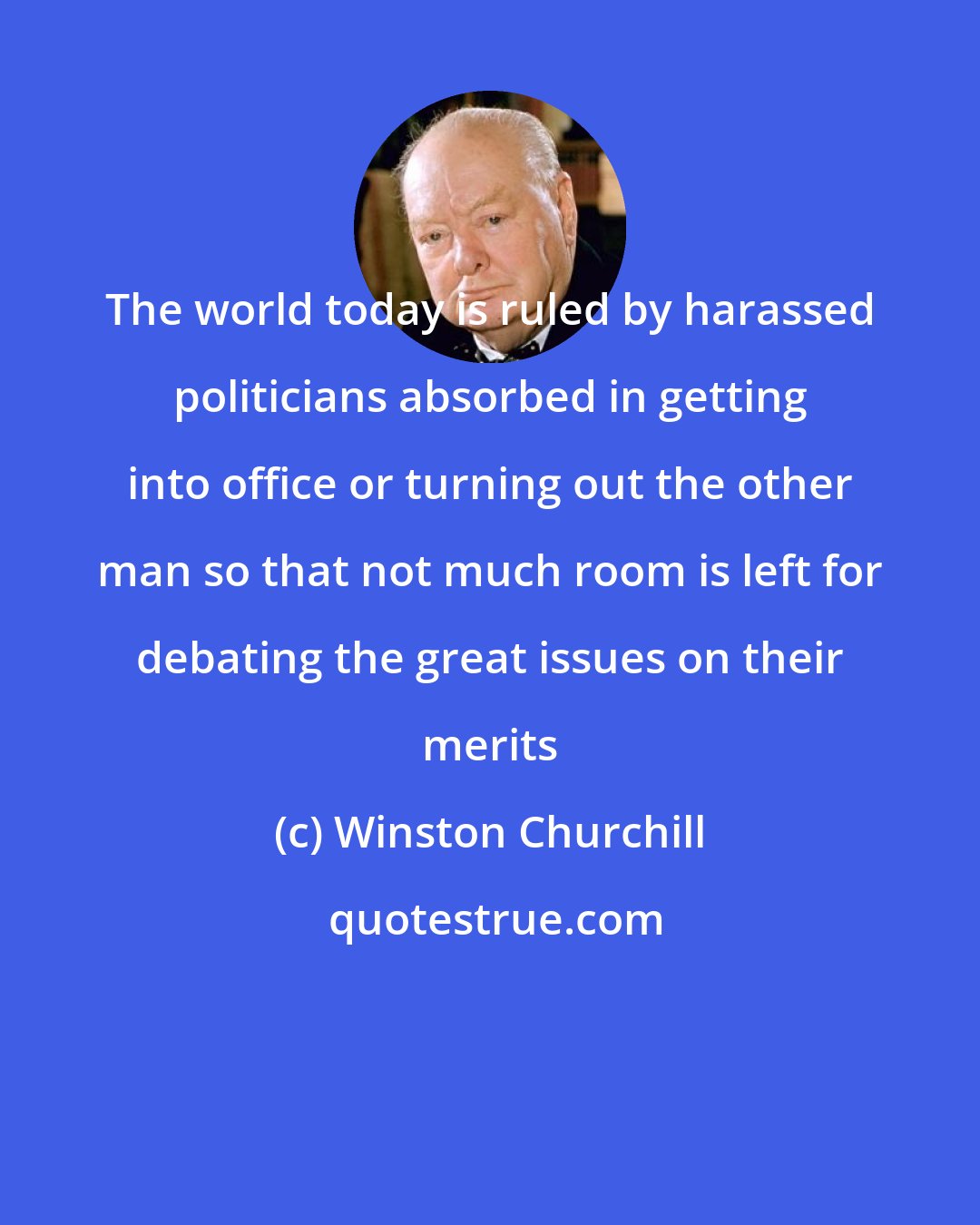 Winston Churchill: The world today is ruled by harassed politicians absorbed in getting into office or turning out the other man so that not much room is left for debating the great issues on their merits