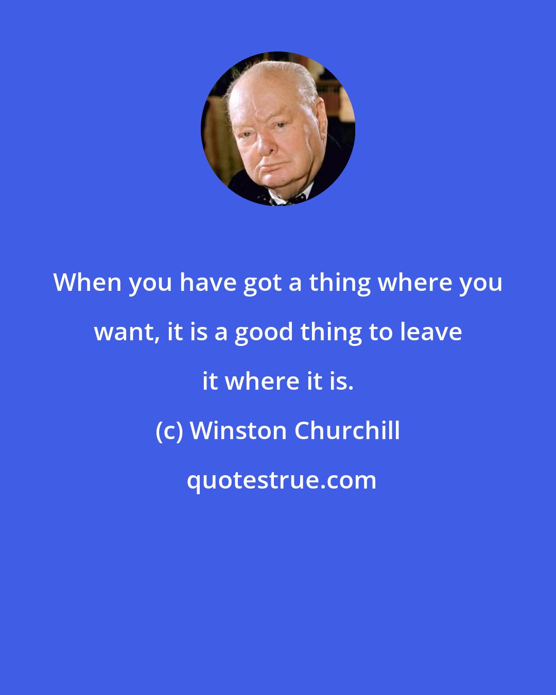Winston Churchill: When you have got a thing where you want, it is a good thing to leave it where it is.