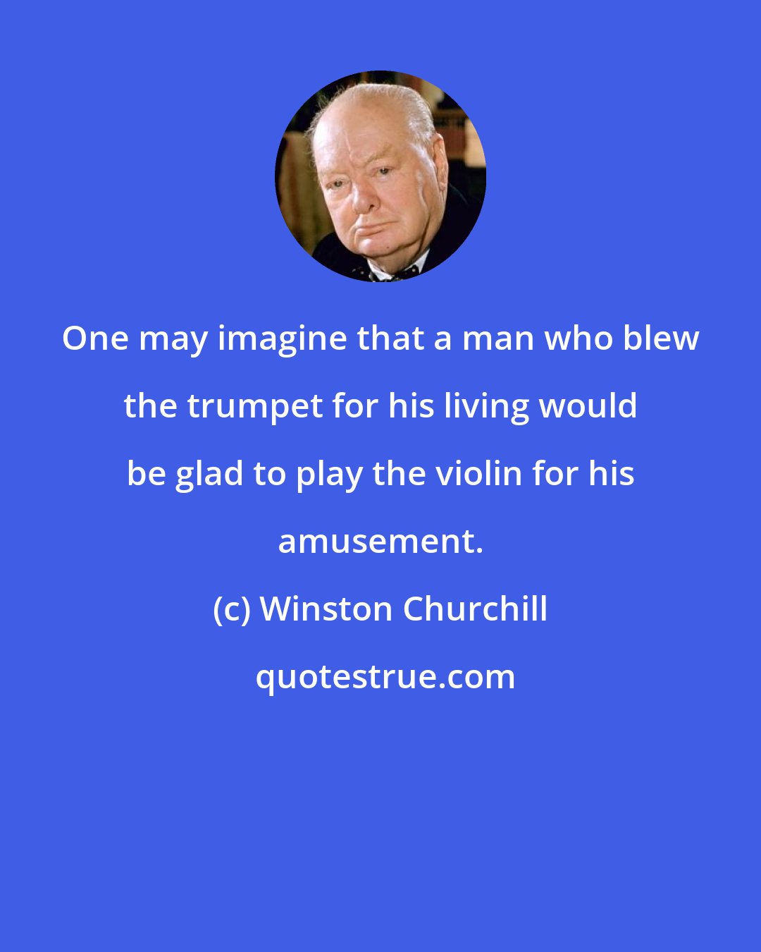 Winston Churchill: One may imagine that a man who blew the trumpet for his living would be glad to play the violin for his amusement.