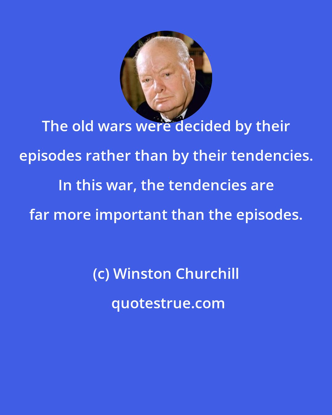 Winston Churchill: The old wars were decided by their episodes rather than by their tendencies. In this war, the tendencies are far more important than the episodes.
