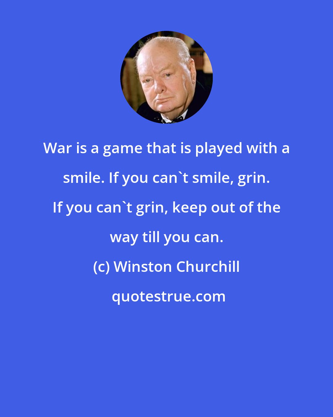 Winston Churchill: War is a game that is played with a smile. If you can't smile, grin. If you can't grin, keep out of the way till you can.