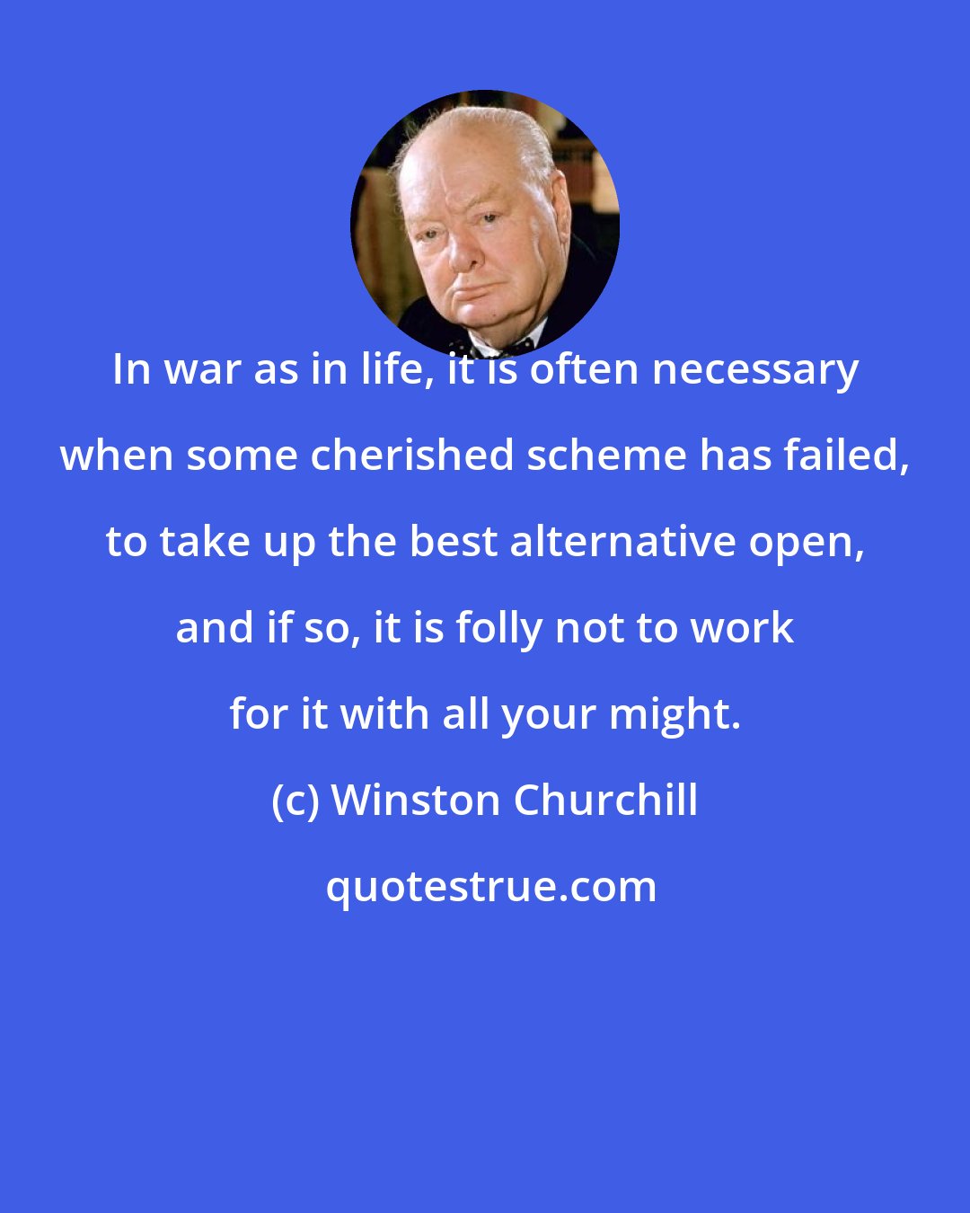 Winston Churchill: In war as in life, it is often necessary when some cherished scheme has failed, to take up the best alternative open, and if so, it is folly not to work for it with all your might.