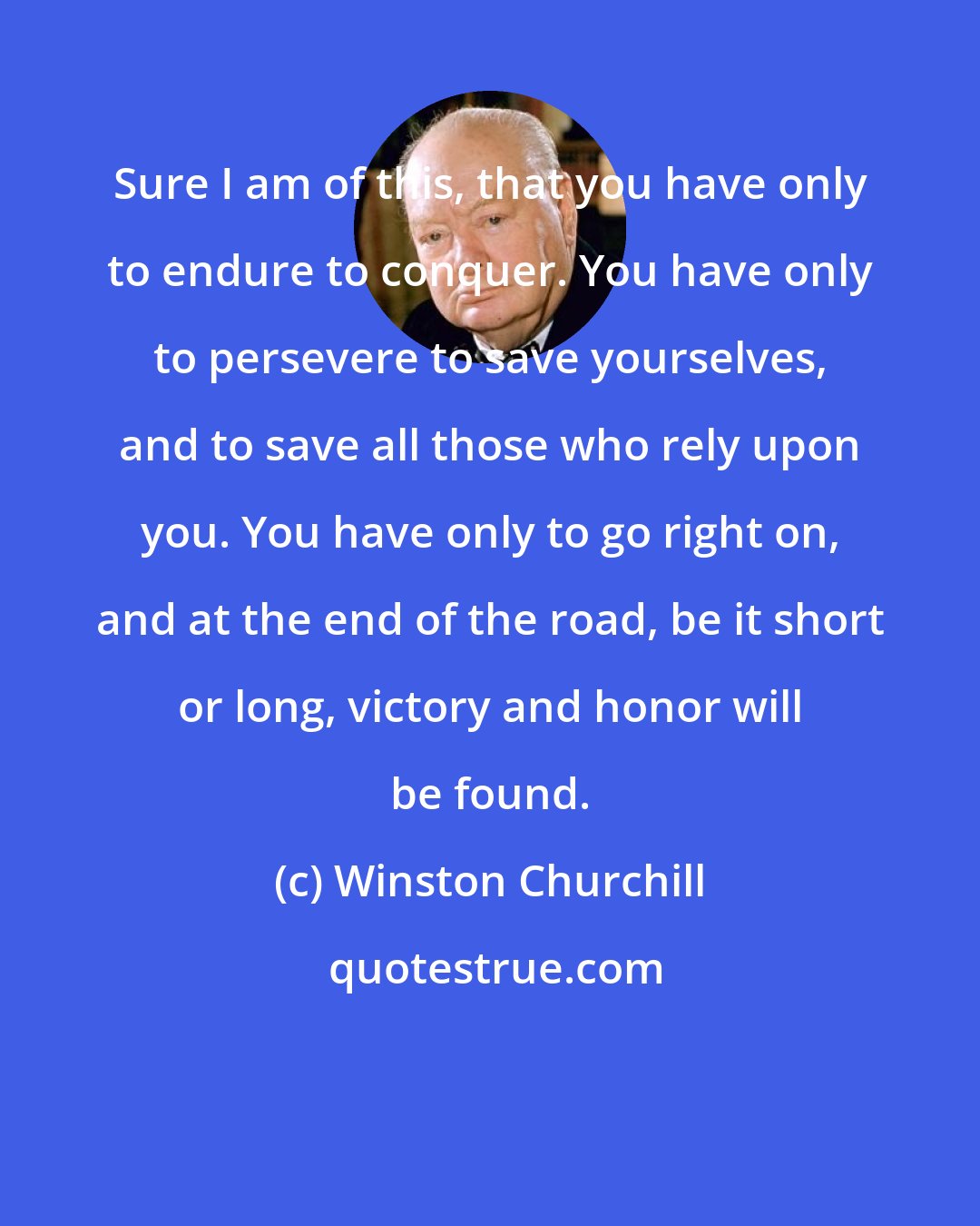 Winston Churchill: Sure I am of this, that you have only to endure to conquer. You have only to persevere to save yourselves, and to save all those who rely upon you. You have only to go right on, and at the end of the road, be it short or long, victory and honor will be found.