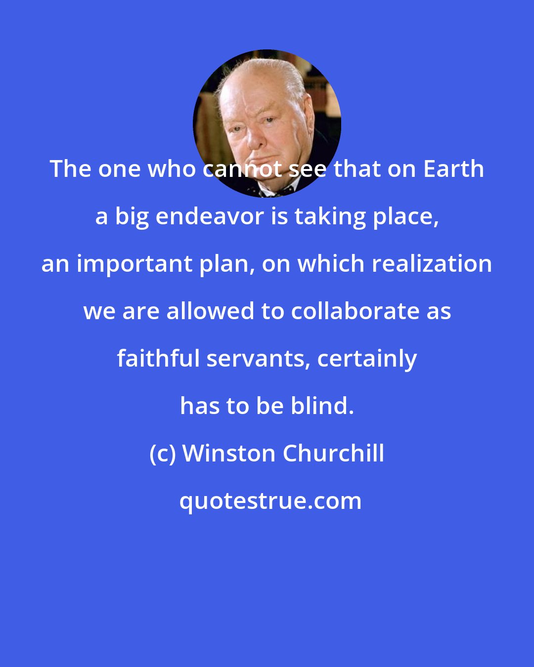 Winston Churchill: The one who cannot see that on Earth a big endeavor is taking place, an important plan, on which realization we are allowed to collaborate as faithful servants, certainly has to be blind.