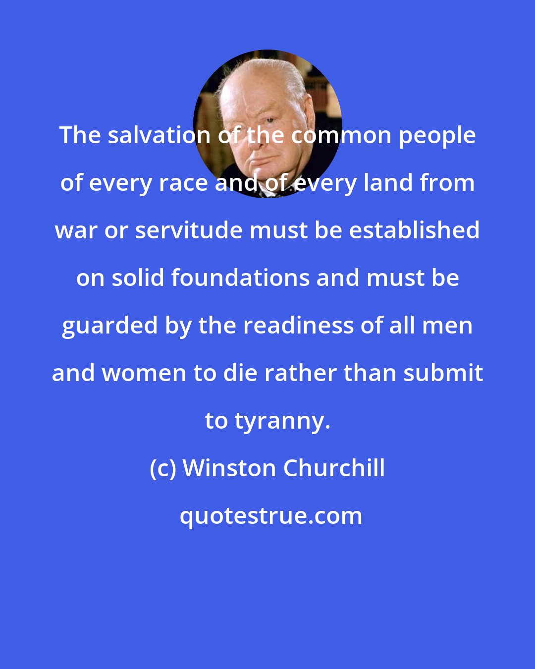 Winston Churchill: The salvation of the common people of every race and of every land from war or servitude must be established on solid foundations and must be guarded by the readiness of all men and women to die rather than submit to tyranny.