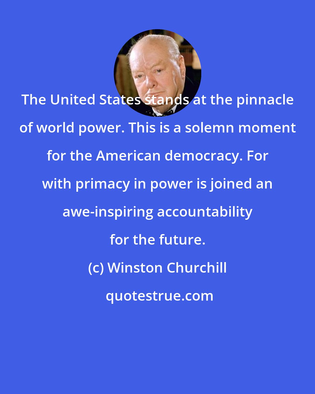 Winston Churchill: The United States stands at the pinnacle of world power. This is a solemn moment for the American democracy. For with primacy in power is joined an awe-inspiring accountability for the future.