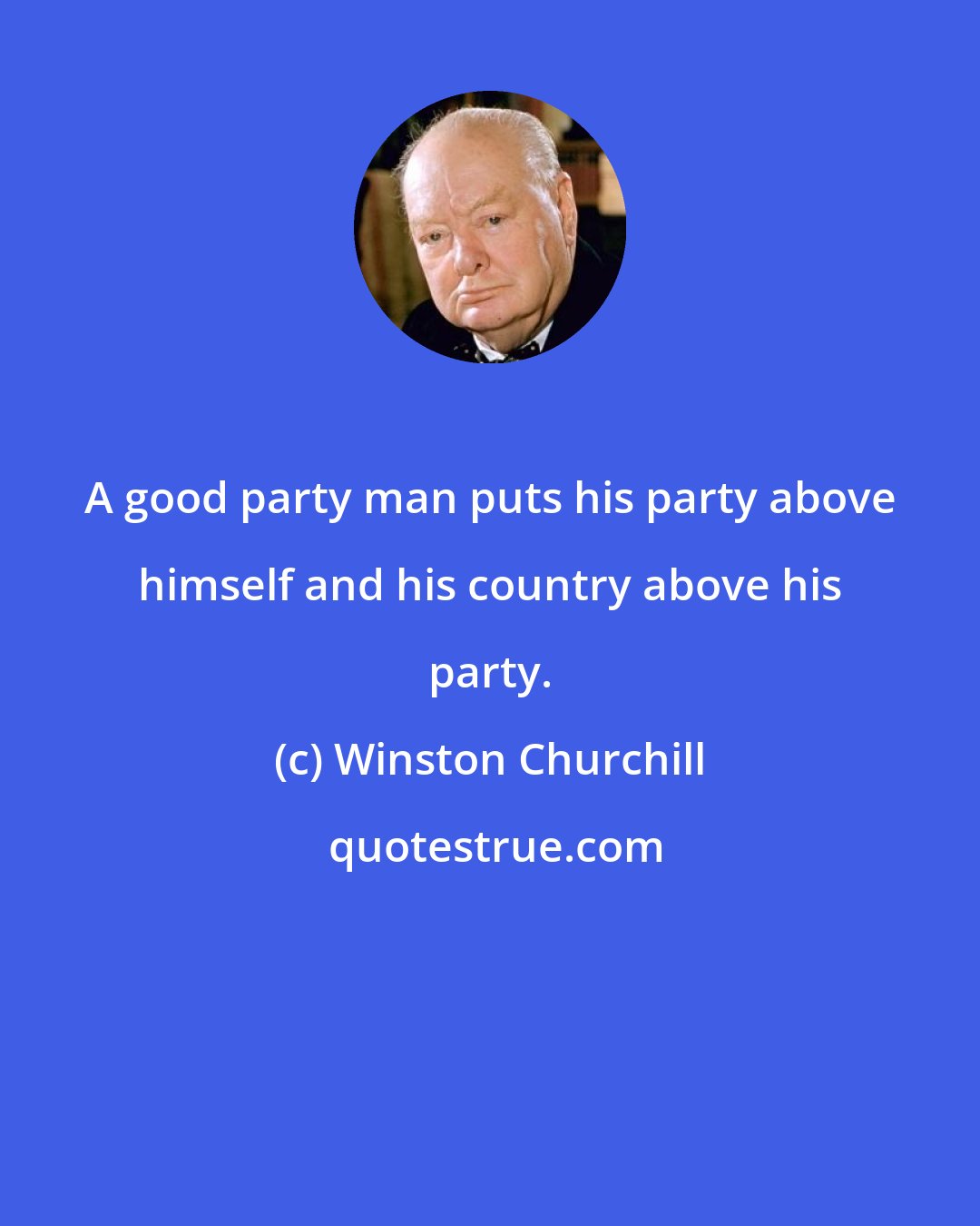 Winston Churchill: A good party man puts his party above himself and his country above his party.