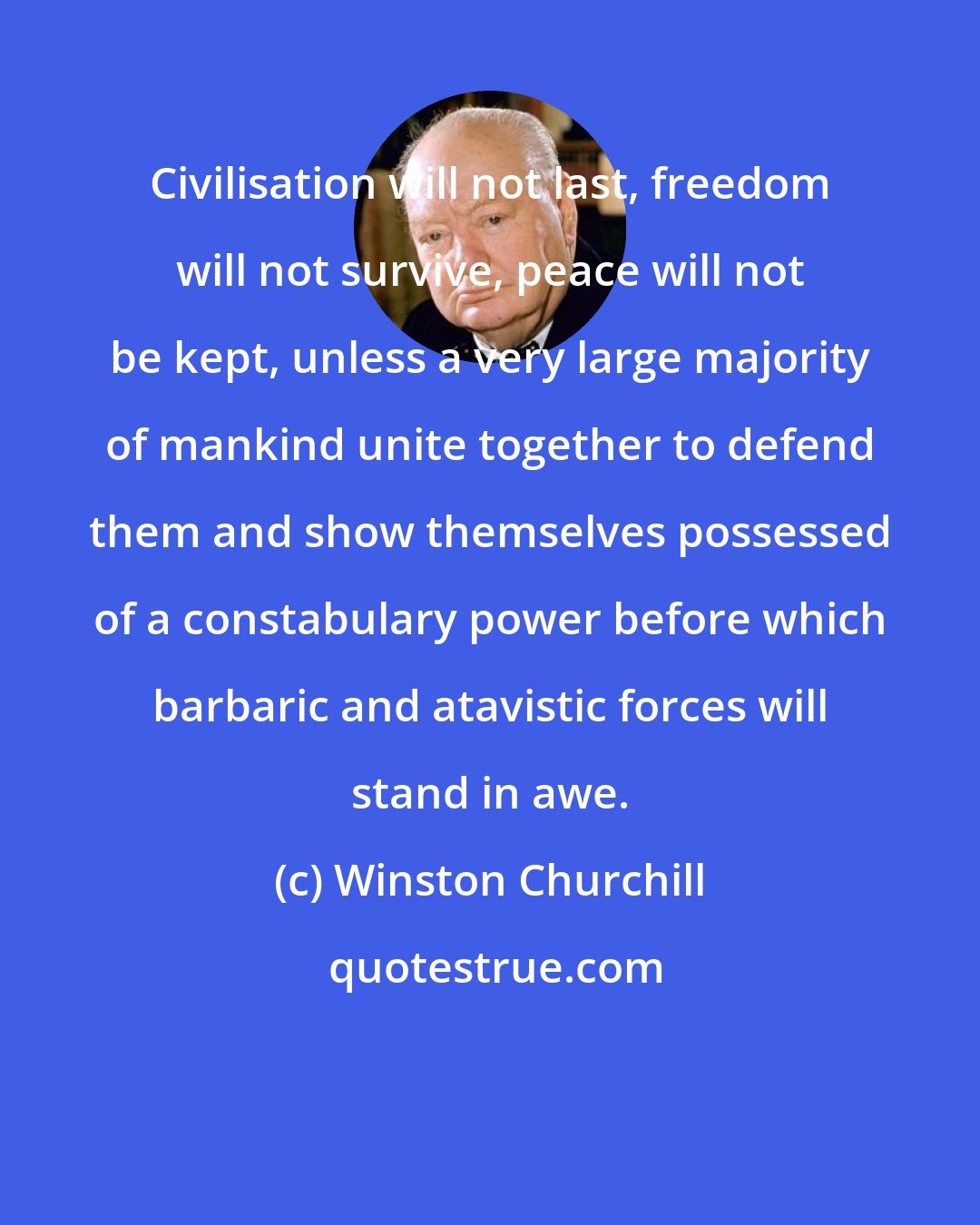 Winston Churchill: Civilisation will not last, freedom will not survive, peace will not be kept, unless a very large majority of mankind unite together to defend them and show themselves possessed of a constabulary power before which barbaric and atavistic forces will stand in awe.