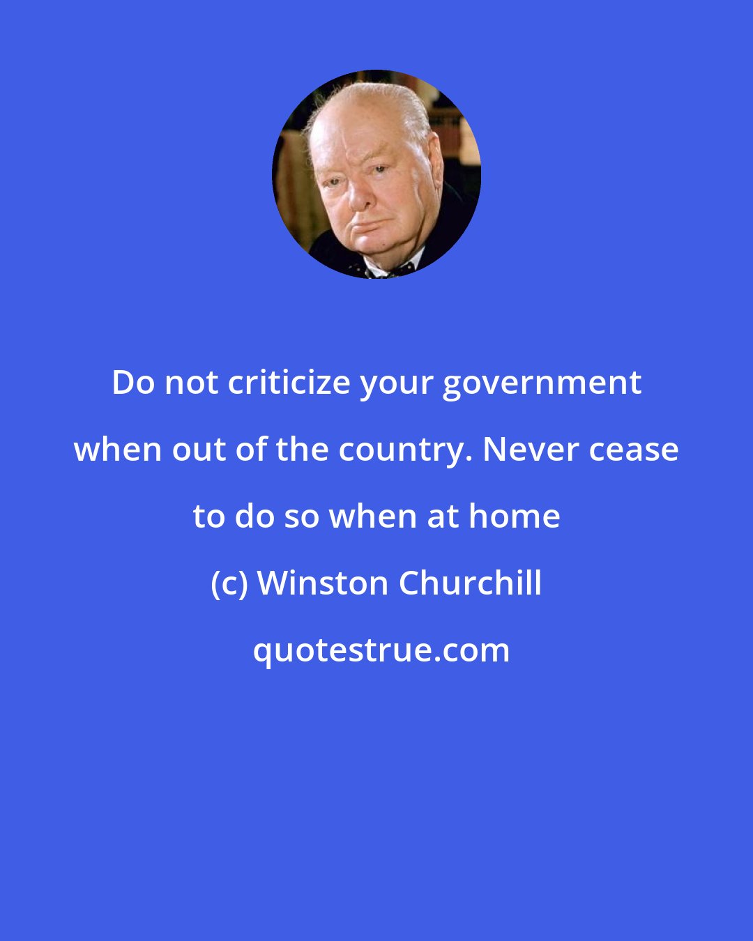 Winston Churchill: Do not criticize your government when out of the country. Never cease to do so when at home