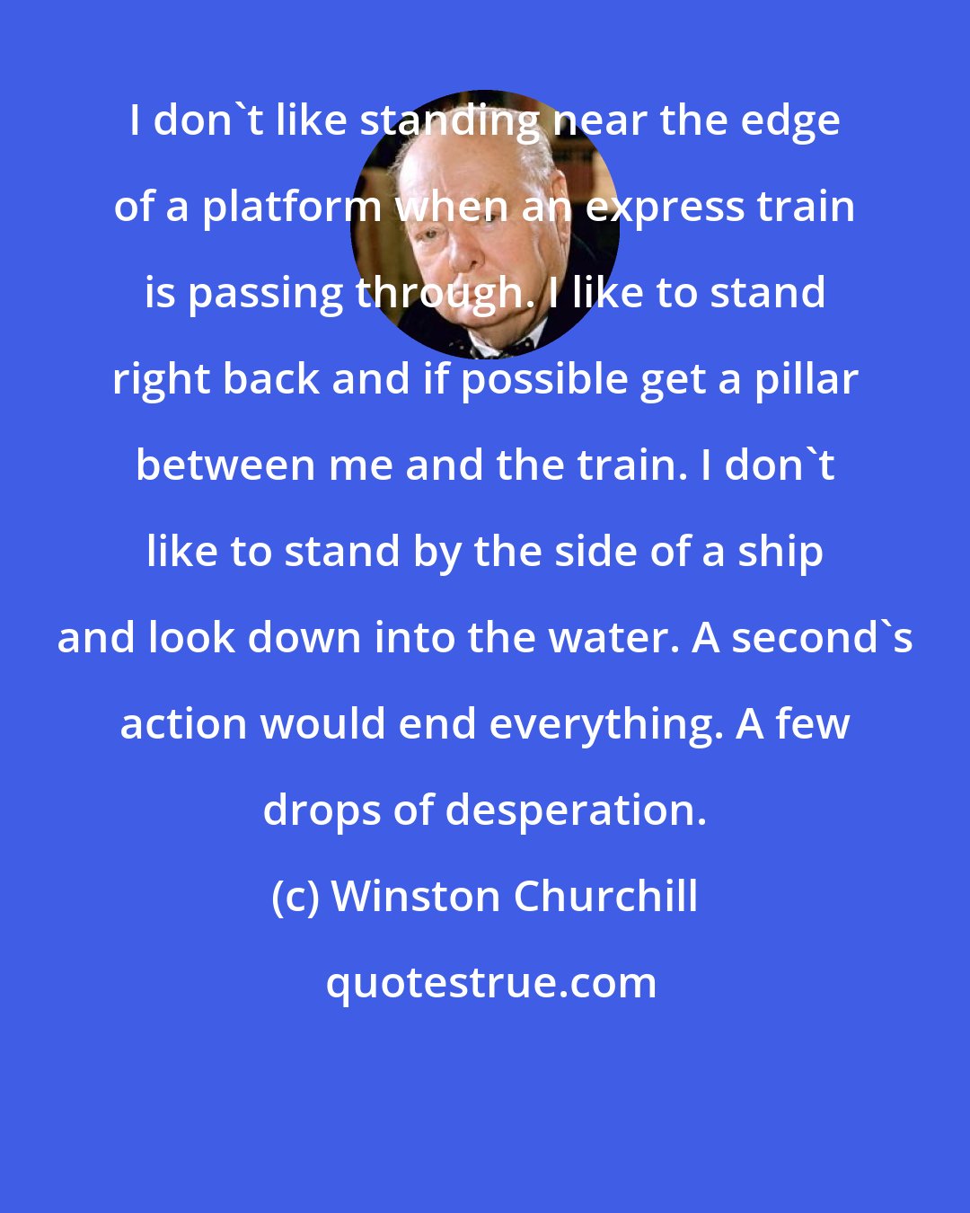 Winston Churchill: I don't like standing near the edge of a platform when an express train is passing through. I like to stand right back and if possible get a pillar between me and the train. I don't like to stand by the side of a ship and look down into the water. A second's action would end everything. A few drops of desperation.