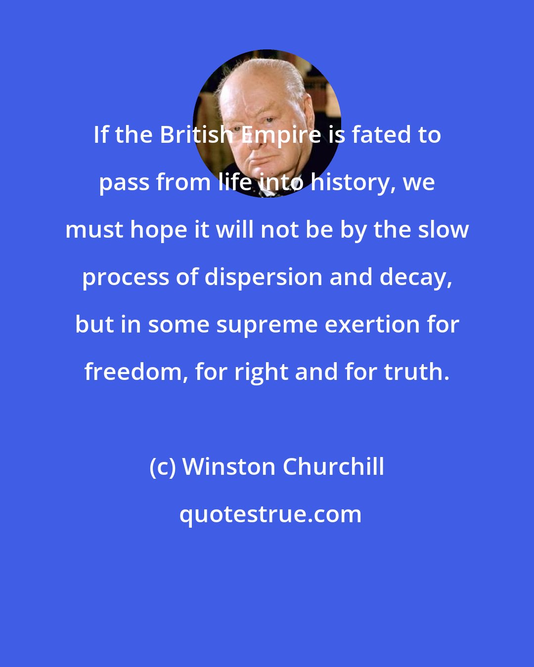 Winston Churchill: If the British Empire is fated to pass from life into history, we must hope it will not be by the slow process of dispersion and decay, but in some supreme exertion for freedom, for right and for truth.