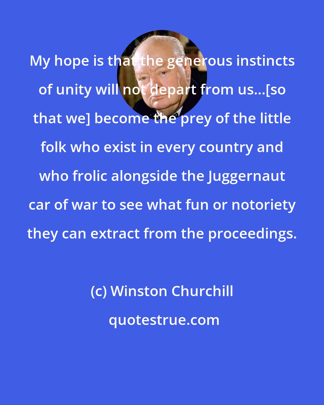 Winston Churchill: My hope is that the generous instincts of unity will not depart from us...[so that we] become the prey of the little folk who exist in every country and who frolic alongside the Juggernaut car of war to see what fun or notoriety they can extract from the proceedings.