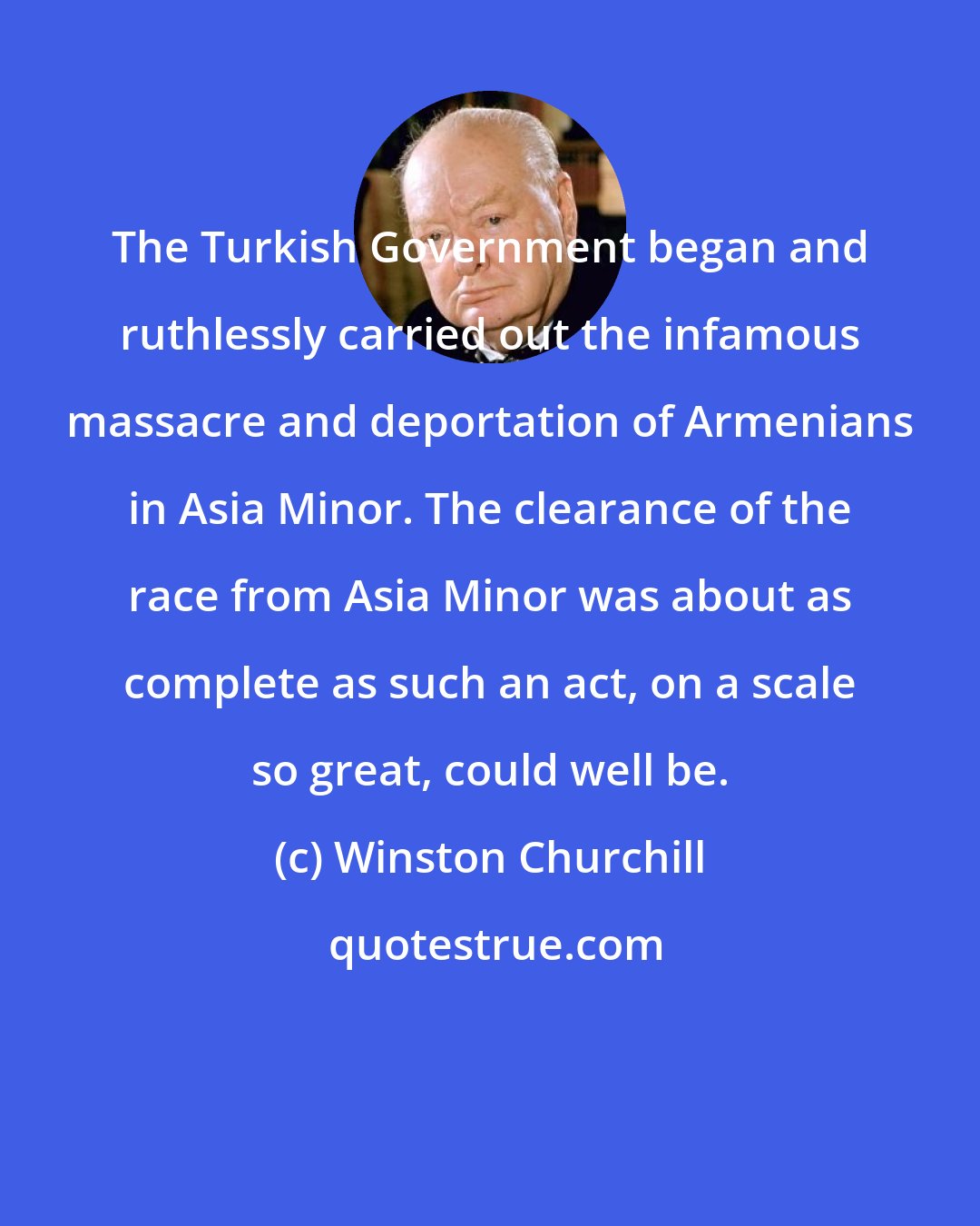 Winston Churchill: The Turkish Government began and ruthlessly carried out the infamous massacre and deportation of Armenians in Asia Minor. The clearance of the race from Asia Minor was about as complete as such an act, on a scale so great, could well be.