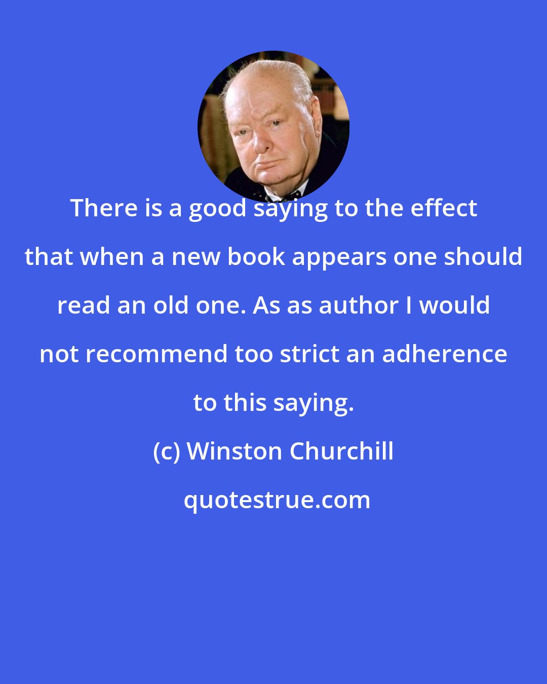 Winston Churchill: There is a good saying to the effect that when a new book appears one should read an old one. As as author I would not recommend too strict an adherence to this saying.