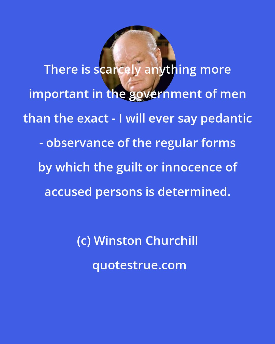 Winston Churchill: There is scarcely anything more important in the government of men than the exact - I will ever say pedantic - observance of the regular forms by which the guilt or innocence of accused persons is determined.