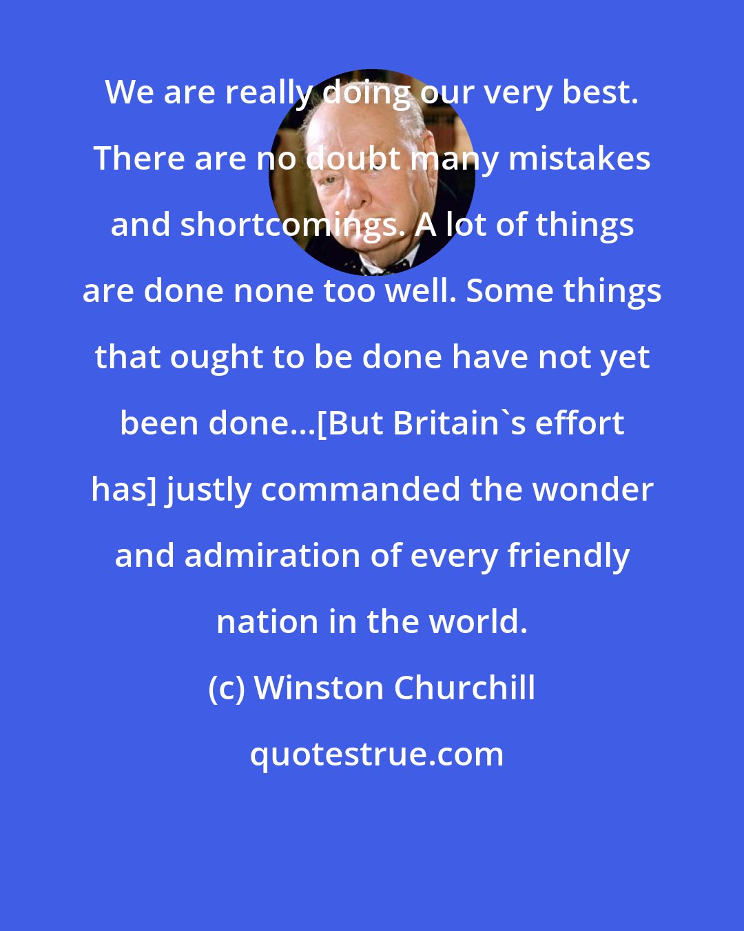Winston Churchill: We are really doing our very best. There are no doubt many mistakes and shortcomings. A lot of things are done none too well. Some things that ought to be done have not yet been done...[But Britain's effort has] justly commanded the wonder and admiration of every friendly nation in the world.