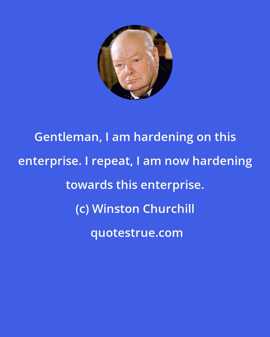 Winston Churchill: Gentleman, I am hardening on this enterprise. I repeat, I am now hardening towards this enterprise.