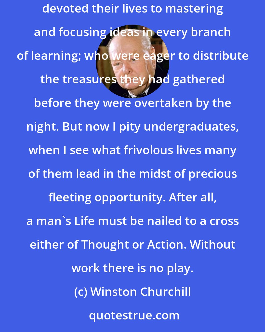 Winston Churchill: I now began for the first time to envy those young cubs at the university who had fine scholars to tell them what was what; professors who had devoted their lives to mastering and focusing ideas in every branch of learning; who were eager to distribute the treasures they had gathered before they were overtaken by the night. But now I pity undergraduates, when I see what frivolous lives many of them lead in the midst of precious fleeting opportunity. After all, a man's Life must be nailed to a cross either of Thought or Action. Without work there is no play.