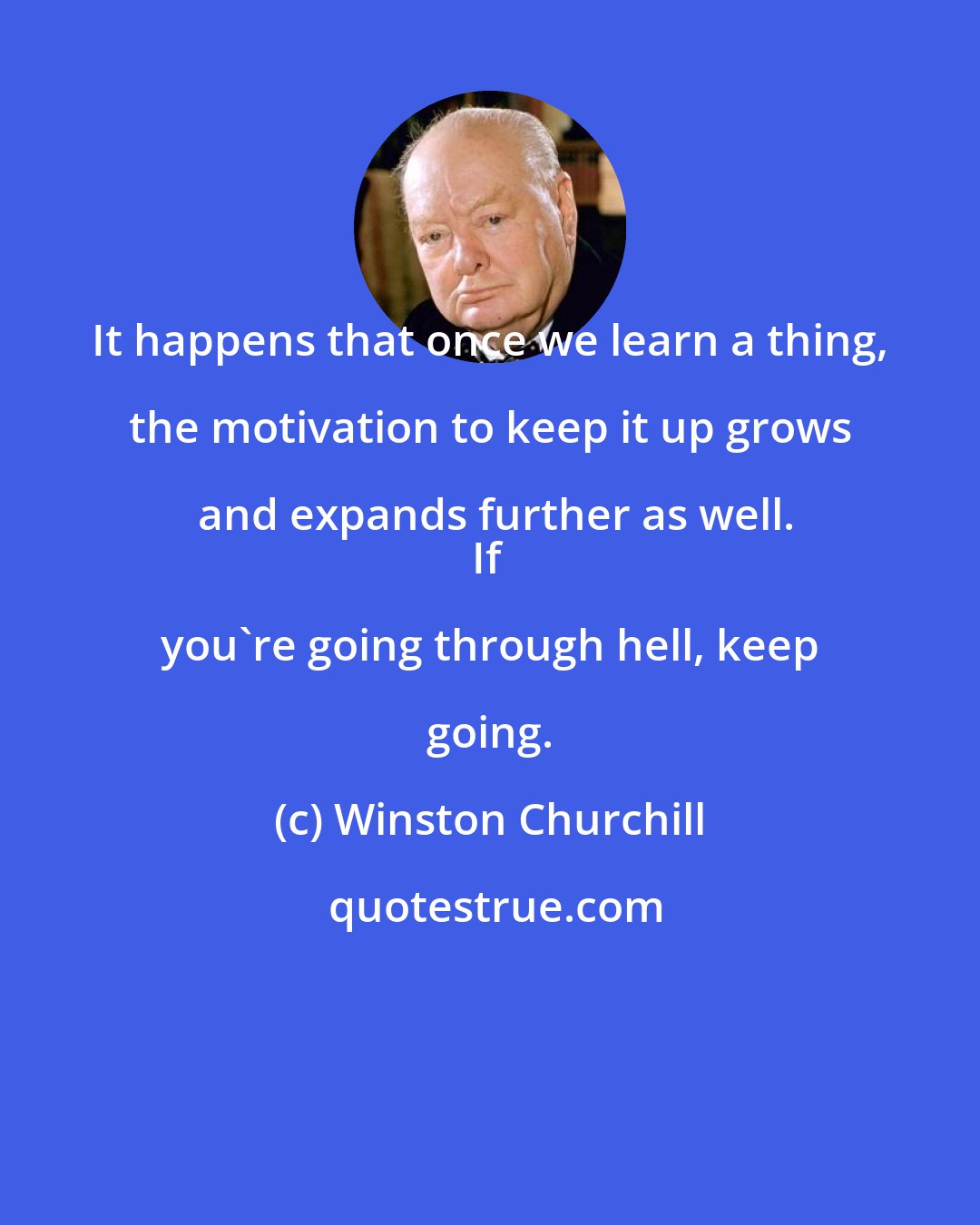 Winston Churchill: It happens that once we learn a thing, the motivation to keep it up grows and expands further as well.
If you're going through hell, keep going.