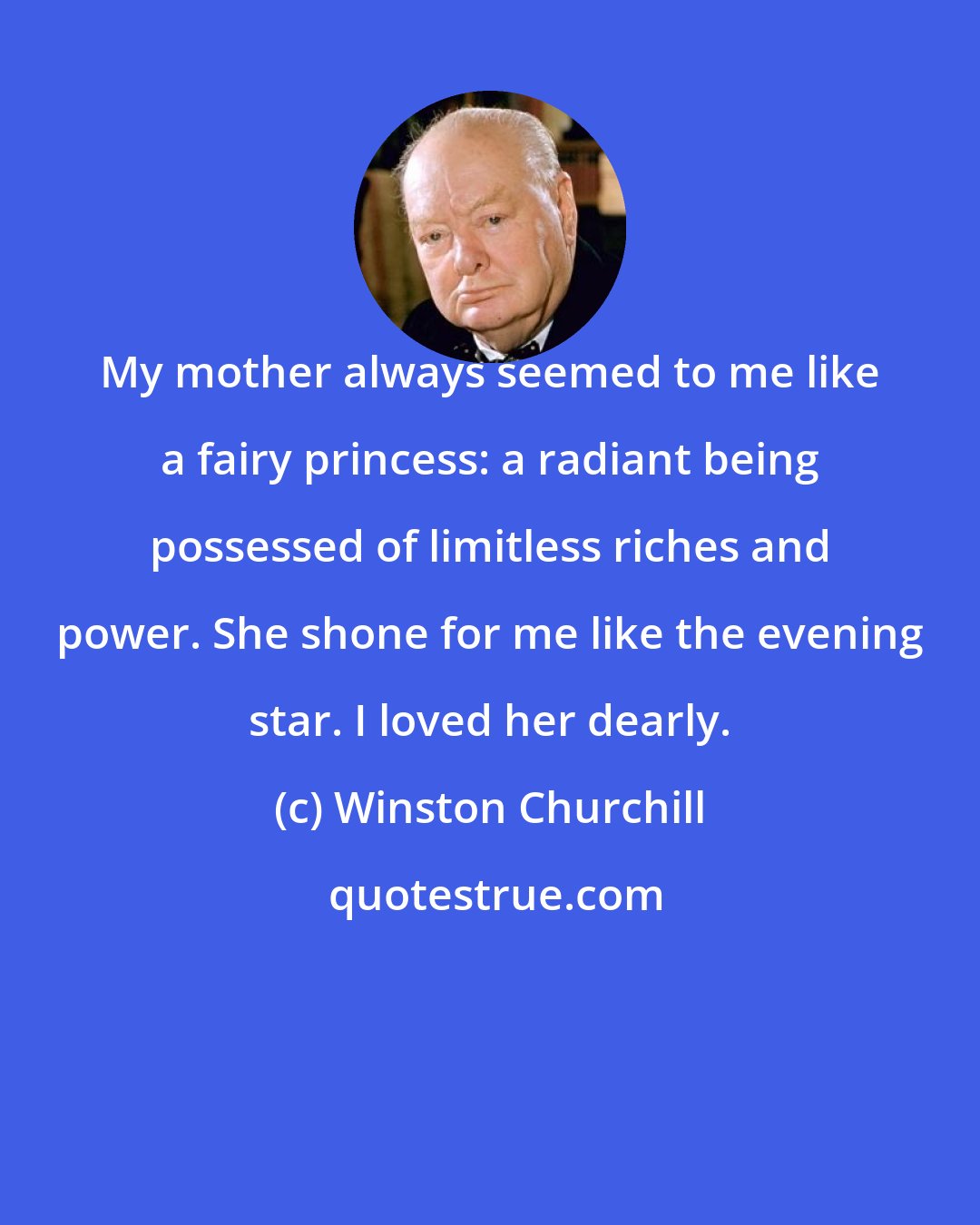 Winston Churchill: My mother always seemed to me like a fairy princess: a radiant being possessed of limitless riches and power. She shone for me like the evening star. I loved her dearly.