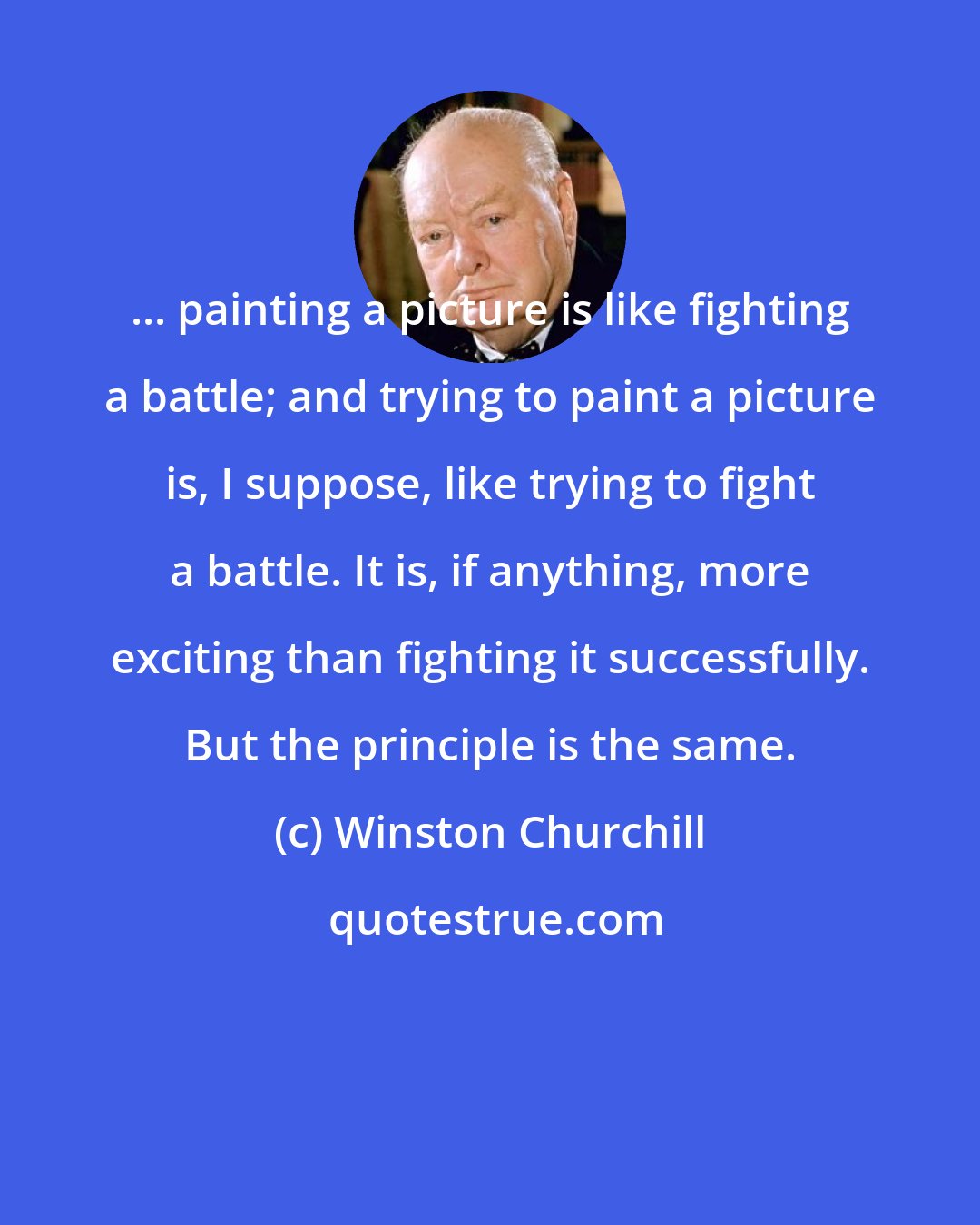 Winston Churchill: ... painting a picture is like fighting a battle; and trying to paint a picture is, I suppose, like trying to fight a battle. It is, if anything, more exciting than fighting it successfully. But the principle is the same.