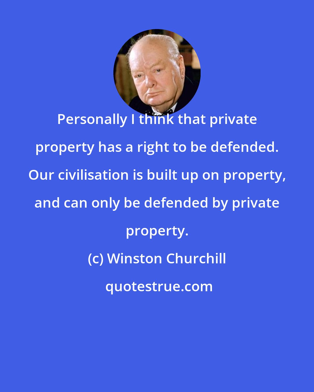 Winston Churchill: Personally I think that private property has a right to be defended. Our civilisation is built up on property, and can only be defended by private property.