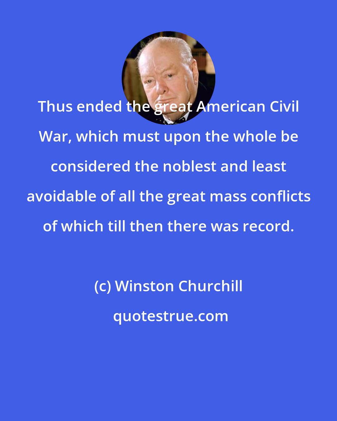 Winston Churchill: Thus ended the great American Civil War, which must upon the whole be considered the noblest and least avoidable of all the great mass conflicts of which till then there was record.